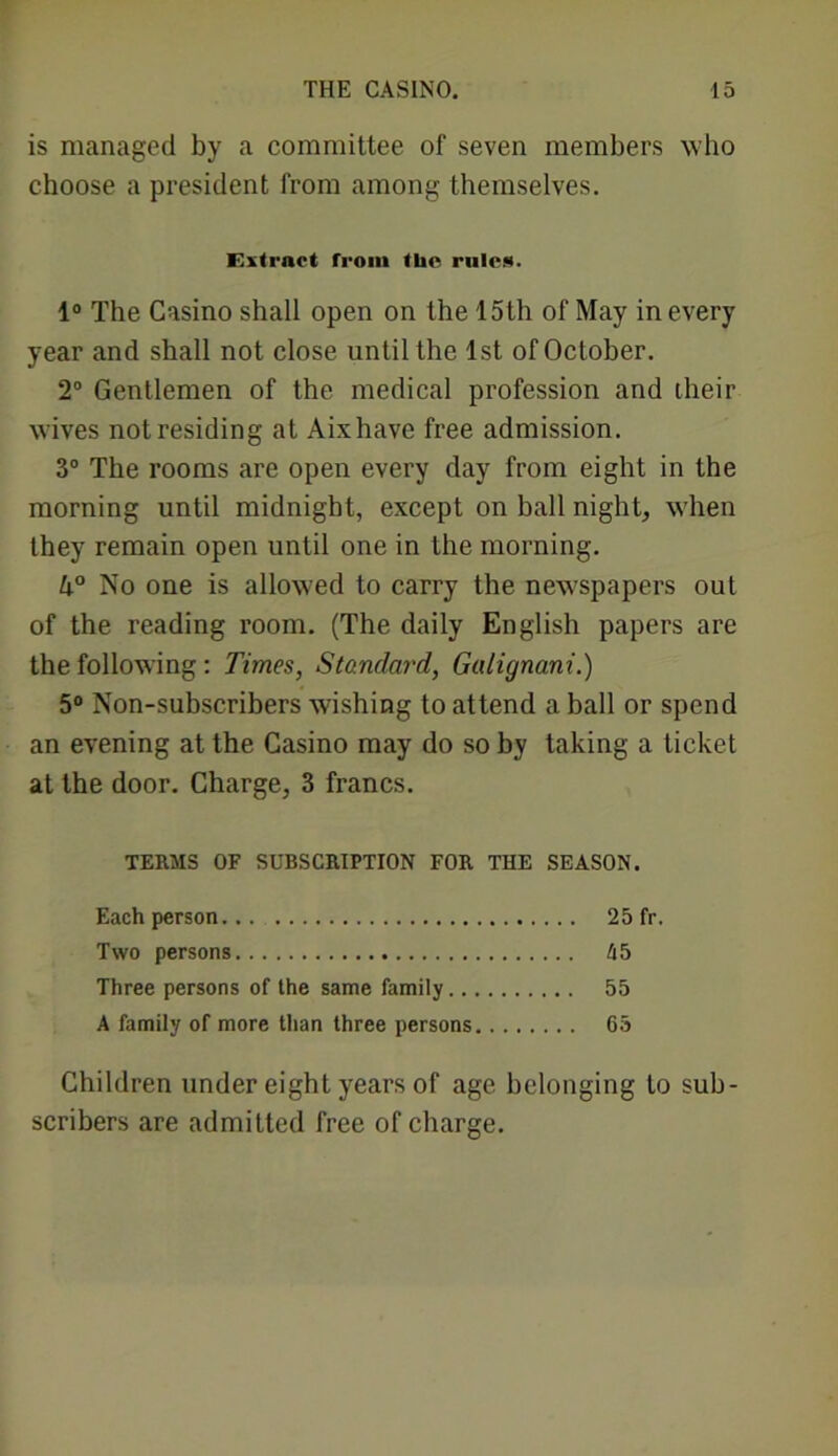 is managed by a committee of seven members who choose a president from among themselves. Extract from the rule.*). 4° The Casino shall open on the 15th of May in every year and shall not close until the 1st of October. 2° Gentlemen of the medical profession and their wives not residing at Aixhave free admission. 3° The rooms are open every day from eight in the morning until midnight, except on ball night, when they remain open until one in the morning. 4° No one is allowed to carry the newspapers out of the reading room. (The daily English papers are the following : Times, Standard, Galignani.) 5° Non-subscribers wishing to attend a ball or spend an evening at the Casino may do so by taking a ticket at the door. Charge, 3 francs. TERMS OF SUBSCRIPTION FOR THE SEASON. Each person... 25 fr. Two persons kb Three persons of the same family 55 A family of more than three persons 65 Children under eight years of age belonging to sub- scribers are admitted free of charge.