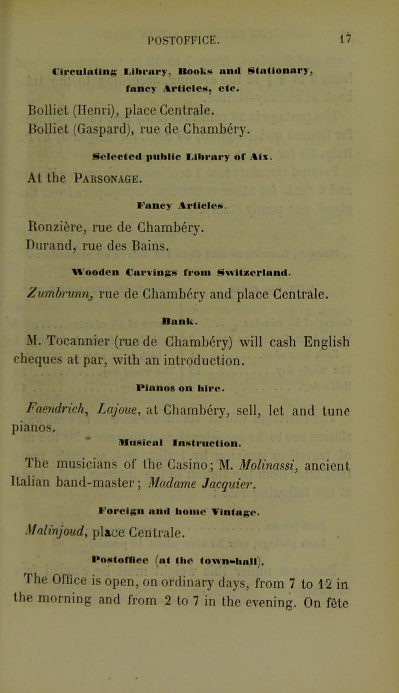 Circulating Library, Hook?* anil Slationary, fancy Articles, etc. Bolliet (Henri), place Centrale. Bolliet (Gaspard), rue de Chambery. Selected public Library of Ais. At the Parsonage. Fancy Articles. Ronziere, rue de Chambery. Durand, rue des Bains. Wooden Carvings from Switzerland. Zumbrunrij rue de Chambery and place Centrale. Rank. M. Tocannier (rae de Chambery) will cash English cheques at par, with an introduction. Pianos on hire. Faendrich, Lajoue, at Chambery, sell, let and tune pianos. Musical Instruction. The musicians of the Casino; M. Molinassi, ancient Italian band-master; Madame Jacquier. Foreign and home Vintage. Malinjoud, place Centrale. Postofllce (at the town-hall). The Office is open, on ordinary days, from 7 to 12 in the morning and from 2 to 7 in the evening. On f<He