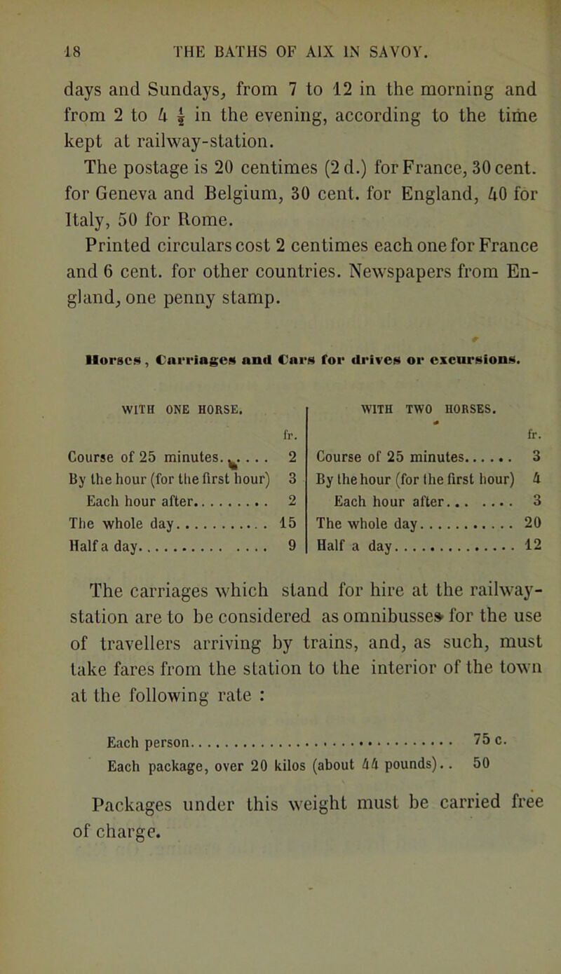 days and Sundays, from 7 to 12 in the morning and from 2 to h | in the evening, according to the time kept at railway-station. The postage is 20 centimes (2 d.) for France, 30 cent, for Geneva and Belgium, 30 cent, for England, 40 for Italy, 50 for Rome. Printed circulars cost 2 centimes each one for France and 6 cent, for other countries. Newspapers from En- gland, one penny stamp. Horses, Carriages and Cars for drives or excursions. WITH ONE HORSE. fr. Course of 25 minutes. ^. ... 2 By the hour (for the first hour) 3 Each hour after 2 The whole day 15 Half a day 9 WITH TWO HORSES. fr. Course of 25 minutes 3 By the hour (for the first hour) h Each hour after 3 The whole day 20 Half a day 12 The carriages which stand for hire at the railway- station are to be considered as omnibusse» for the use of travellers arriving by trains, and, as such, must take fares from the station to the interior of the town at the following rate : Each person 75 c. Each package, over 20 kilos (about !ifi pounds).. 50 Packages under this weight must be carried free of charge.