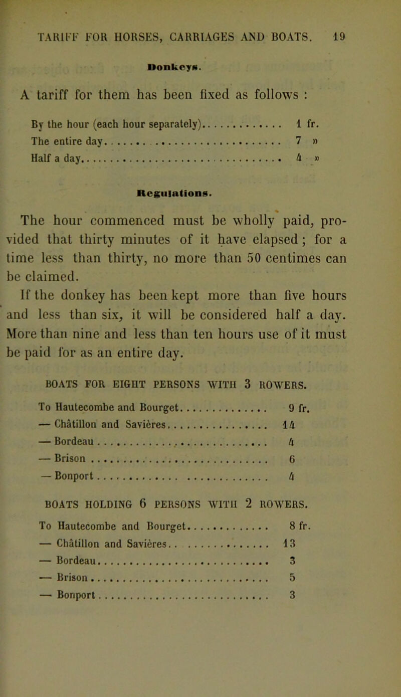 DonkcyH. A tariff for them has been fixed as follows : By the hour (each hour separately) 1 fr. The entire day 7 » Half a day 4 » Regulations. The hour commenced must be wholly paid, pro- vided that thirty minutes of it have elapsed; for a time less than thirty, no more than 50 centimes can be claimed. If the donkey has been kept more than five hours and less than six, it will be considered half a day. More than nine and less than ten hours use of it must be paid lor as an entire day. BOATS FOR EIGHT PERSONS WITH 3 ROWERS. To Hautecombe and Bourget 9 fr. — Chatillon and Savieres 14 — Bordeau 4 — Brison 6 — Bonport 4 BOATS HOLDING 6 PERSONS WITH 2 ROWERS. To Hautecombe and Bourget 8 fr. — Chatillon and Savieres 13 — Bordeau 3 — Brison 5 — Bonport 3