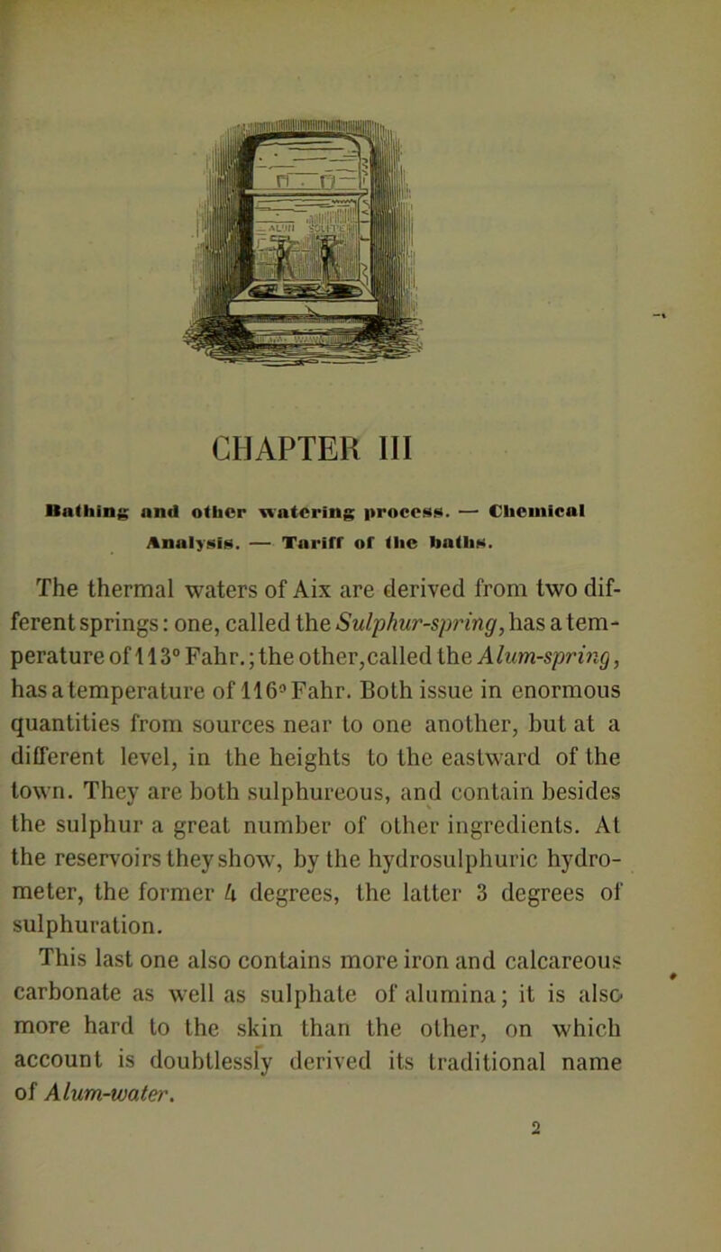 CHAPTER III ■lathing and other watering process. — Chemical Analysis. — Tariff of the hatlis. The thermal waters of Aix are derived from two dif- ferent springs: one, called the Sulphur-spring, has a tem- perature of 113° Fahr.; the other,called the Alum-spring, has a temperature of 116° Fahr. Both issue in enormous quantities from sources near to one another, but at a different level, in the heights to the eastward of the town. They are both sulphureous, and contain besides the sulphur a great number of other ingredients. At the reservoirs they show, by the hydrosulphuric hydro- meter, the former U degrees, the latter 3 degrees of sulphuration. This last one also contains more iron and calcareous carbonate as well as sulphate of alumina; it is also more hard to the skin than the other, on which account is doubtlessly derived its traditional name of Alum-water.