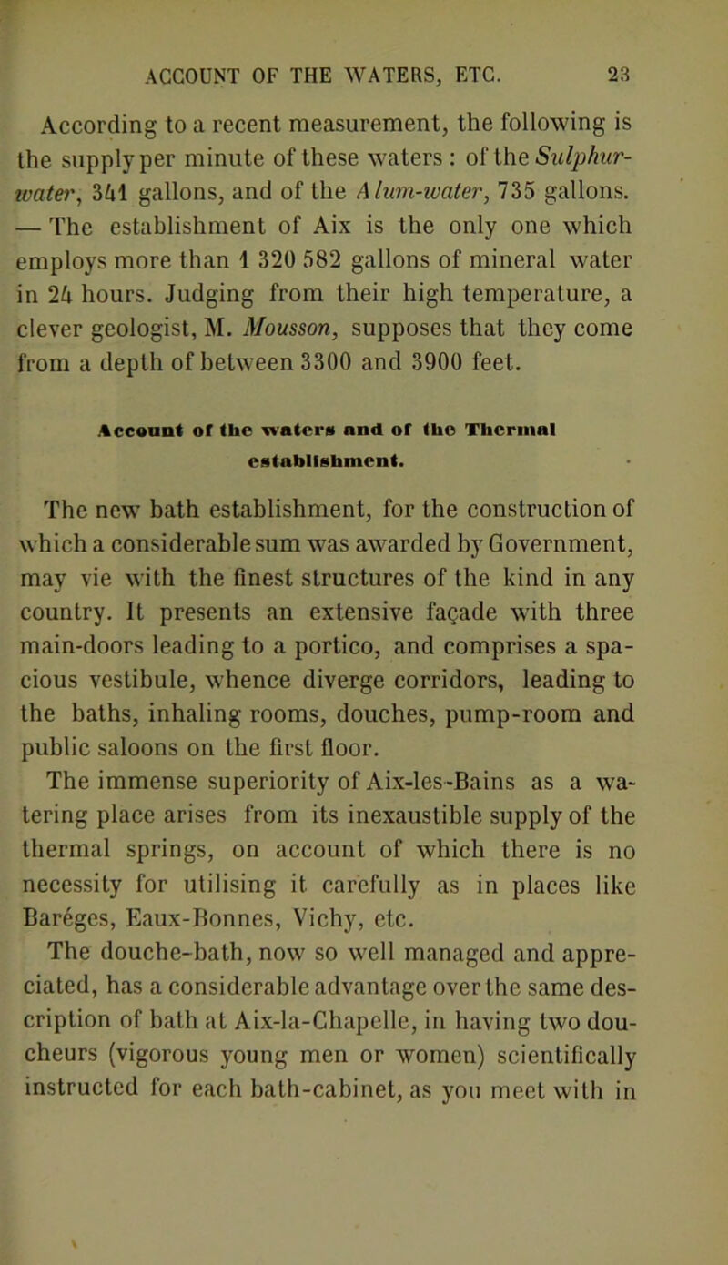 According to a recent measurement, the following is the supply per minute of these waters: of the Sulphur- water, 341 gallons, and of the Alum-water, 735 gallons. — The establishment of Aix is the only one which employs more than 1 320 582 gallons of mineral water in 24 hours. Judging from their high temperature, a clever geologist, M. Mousson, supposes that they come from a depth of between 3300 and 3900 feet. Account or the water# and or the Thermal establishment. The new bath establishment, for the construction of which a considerable sum was awarded by Government, may vie with the finest structures of the kind in any country. It presents an extensive facade with three main-doors leading to a portico, and comprises a spa- cious vestibule, whence diverge corridors, leading to the baths, inhaling rooms, douches, pump-room and public saloons on the first floor. The immense superiority of Aix-les-Bains as a wa- tering place arises from its inexaustible supply of the thermal springs, on account of which there is no necessity for utilising it. carefully as in places like Bareges, Eaux-Bonnes, Vichy, etc. The douche-bath, now so well managed and appre- ciated, has a considerable advantage over the same des- cription of bath at Aix-la-Chapclle, in having two dou- cheurs (vigorous young men or women) scientifically instructed for each bath-cabinet, as you meet with in