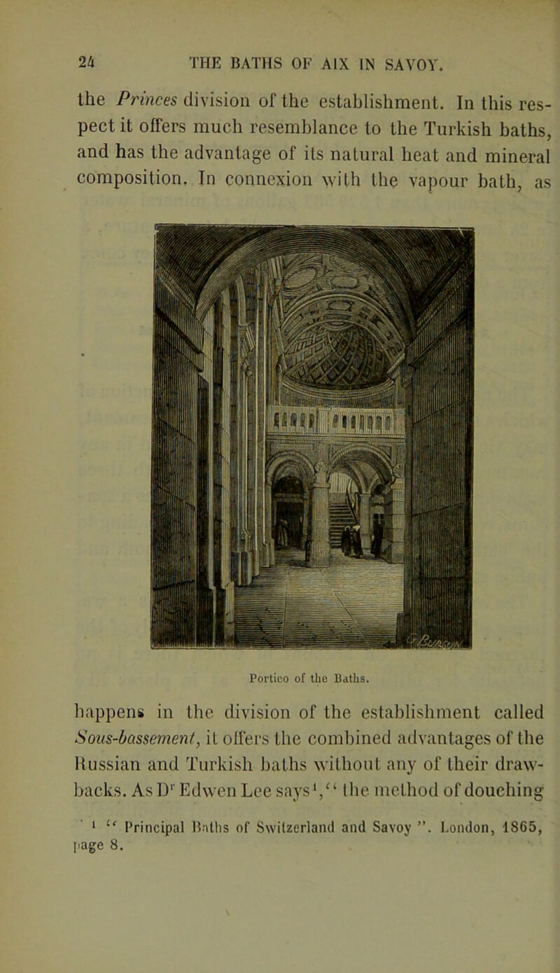 the Princes division of the establishment. In this res- pect it offers much resemblance to the Turkish baths, and has the advantage of its natural heat and mineral composition. In connexion with the vapour bath, as Portico of the Baths. happens in the division of the establishment called Sous-bassement, it offers the combined advantages of the Russian and Turkish baths without any of their draw- backs. AsD1' Edwen Lee says1/1 the method of douching 1 “ Principal Baths of Switzerland and Savoy ”. London, 1865,