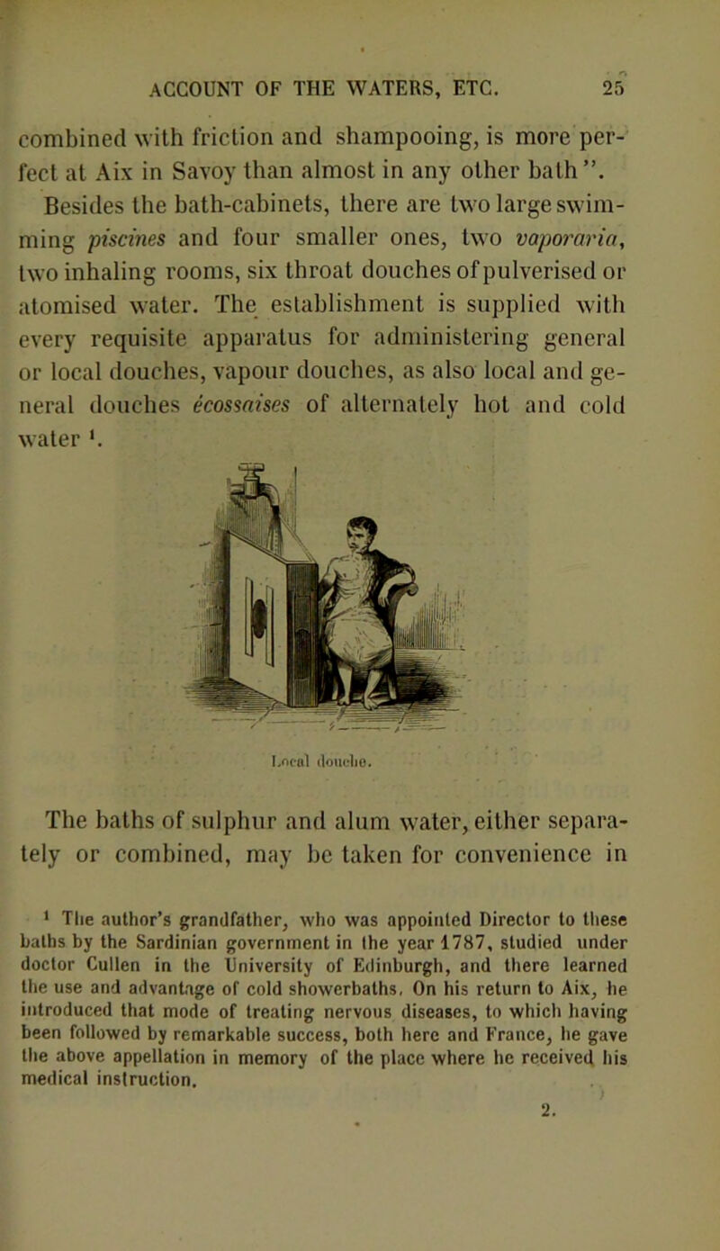 combined with friction and shampooing, is more per- fect at Aix in Savoy than almost in any other bath Besides the bath-cabinets, there are two large swim- ming piscines and four smaller ones, two vaporaria, two inhaling rooms, six throat douches of pulverised or atomised water. The establishment is supplied with every requisite apparatus for administering general or local douches, vapour douches, as also local and ge- neral douches ecossaises of alternately hot and cold water I.ncal douclie. The baths of sulphur and alum water, either separa- tely or combined, may be taken for convenience in 1 The author’s grandfather, who was appointed Director to these baths by the Sardinian government in the year 1787, studied under doctor Cullen in the University of Edinburgh, and there learned the use and advantage of cold showerbaths, On his return to Aix, he introduced that mode of treating nervous diseases, to which having been followed by remarkable success, both here and France, he gave the above appellation in memory of the place where he received his medical inslruction. 2.