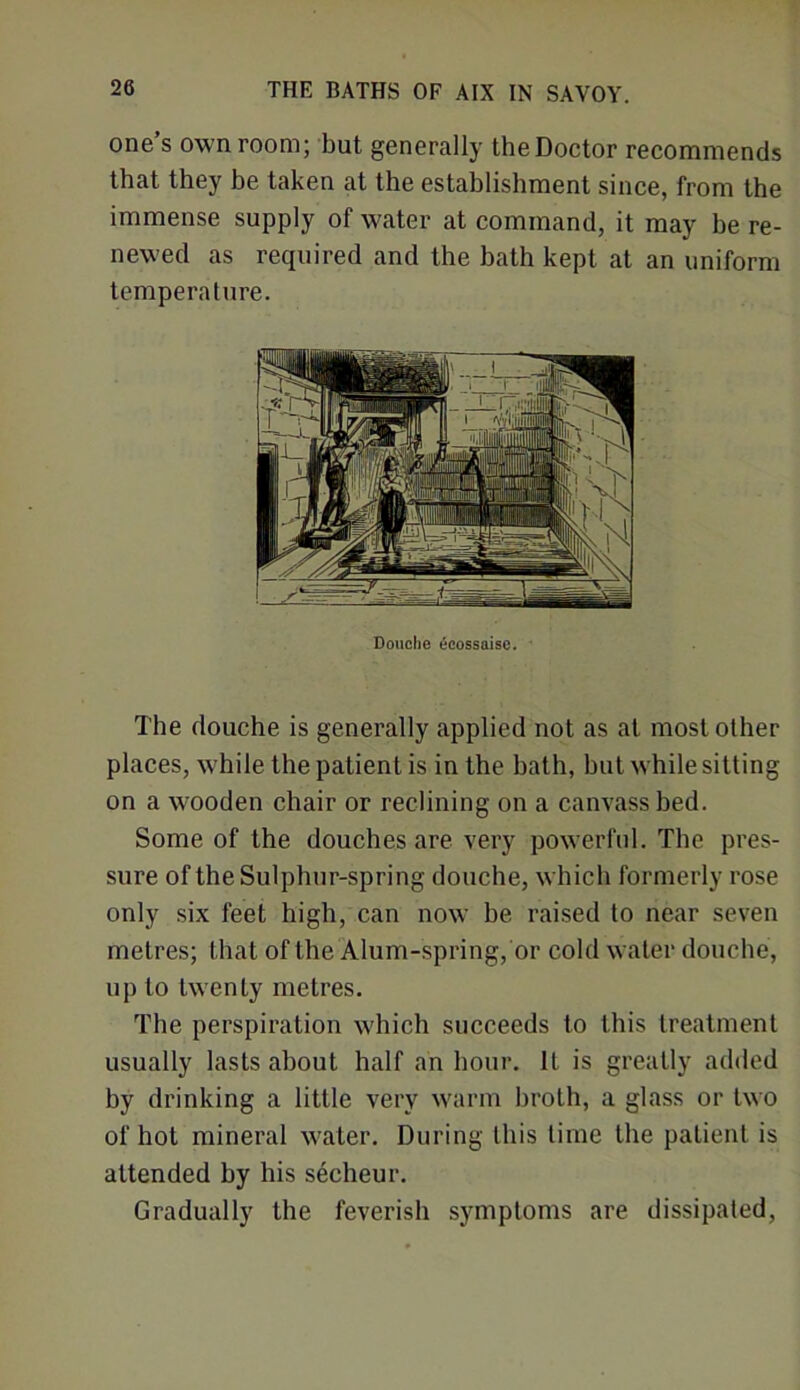 one s own room; but generally the Doctor recommends that they be taken at the establishment since, from the immense supply of water at command, it may be re- newed as required and the bath kept at an uniform temperature. The douche is generally applied not as at most other places, while the patient is in the hath, hut while sitting on a wooden chair or reclining on a canvass bed. Some of the douches are very powerful. The pres- sure of the Sulphur-spring douche, which formerly rose only six feet high, can now he raised to near seven metres; that of the Alum-spring, or cold water douche, up to twenty metres. The perspiration which succeeds to this treatment usually lasts about half an hour. It is greatly added by drinking a little very warm broth, a glass or two of hot mineral water. During this time the patient is attended by his secheur. Gradually the feverish symptoms are dissipated, Douche ecossaise.