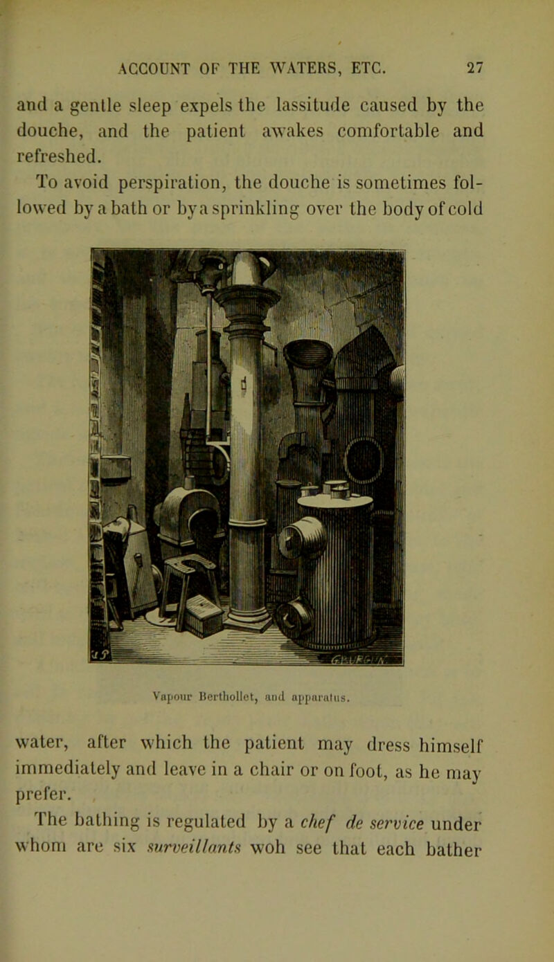 and a gentle sleep expels the lassitude caused by the douche, and the patient awakes comfortable and refreshed. To avoid perspiration, the douche is sometimes fol- lowed by a bath or by a sprinkling over the body of cold Vapour Berthollet, and apparatus. water, after which the patient may dress himself immediately and leave in a chair or on fool, as he may prefer. The bathing is regulated by a chef de service under whom are six surveillants woh see that each bather