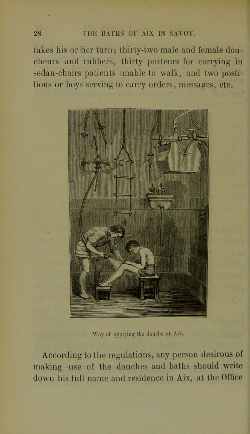 takes his or her turn; thirty-two male and female dou- cheurs and rubbers, thirty porteurs for carrying in sedan-chairs patients unable to walk, and two posti- lions or boys serving to carry orders, messages, etc. Way of applying the doucho.ut Aix. According to the regulations, any person desirous of making use of the douches and baths should write down his full name and residence in Aix, at the Office