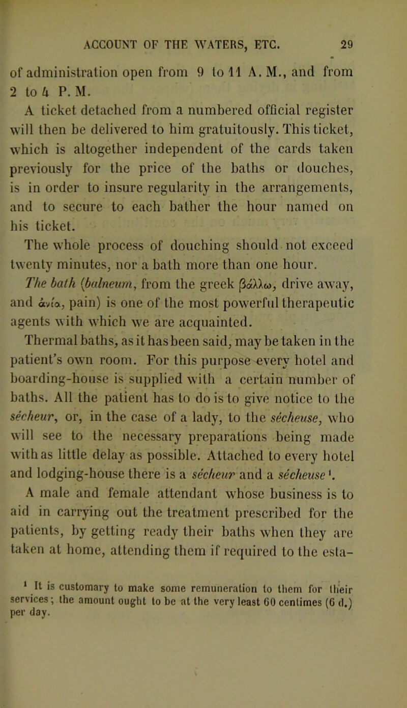 of administration open from 9 to 11 A. M., and from 2 to A P. M. A ticket detached from a numbered official register will then be delivered to him gratuitously. This ticket, which is altogether independent of the cards taken previously for the price of the baths or douches, is in order to insure regularity in the arrangements, and to secure to each bather the hour named on his ticket. The whole process of douching should not exceed twenty minutes, nor a bath more than one hour. The bath (ibalneum, from the greek (3«XXw, drive away, and avia, pain) is one of the most powerful therapeutic agents with which we are acquainted. Thermal baths, as it has been said, may be taken in the patient’s own room. For this purpose every hotel and boarding-house is supplied with a certain number of baths. All the patient has to do is to give notice to the secheur, or, in the case of a lady, to the secheuse, who will see to the necessary preparations being made with as little delay as possible. Attached to every hotel and lodging-house there is a secheur and a secheuse'. A male and female attendant whose business is to aid in carrying out the treatment prescribed for the patients, by getting ready their baths when they are taken at home, attending them if required to the esta- 1 It is customary to make some remuneration to them for their services; the amount ought to be at the very least CO centimes (6 d.) per day.