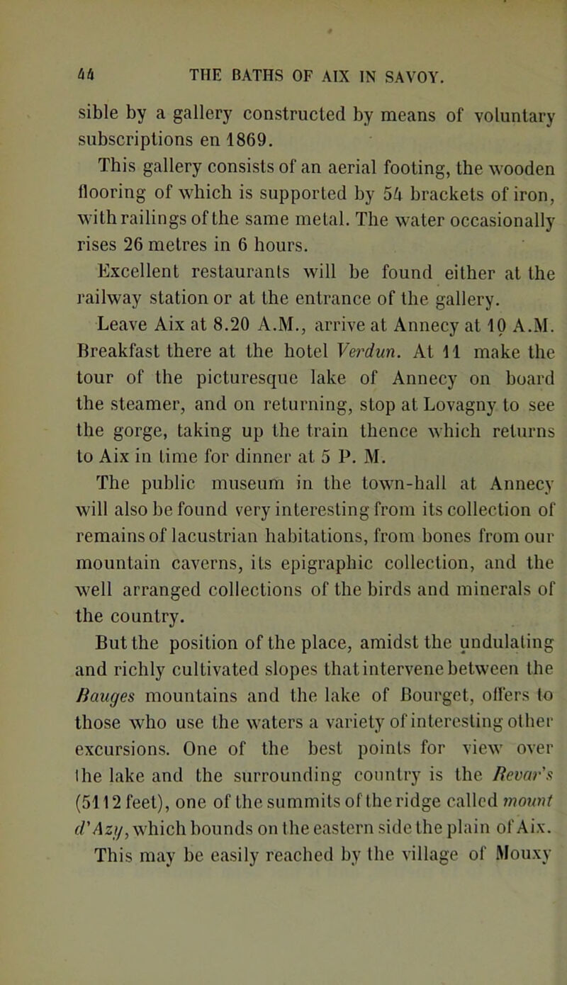 sible by a gallery constructed by means of voluntary subscriptions en 1869. This gallery consists of an aerial footing, the wooden flooring of which is supported by 54 brackets of iron, with railings of the same metal. The water occasionally rises 26 metres in 6 hours. Excellent restaurants will be found either at the railway station or at the entrance of the gallery. Leave Aix at 8.20 A.M., arrive at Annecy at 10 A.M. Breakfast there at the hotel Verdun. At 11 make the tour of the picturesque lake of Annecy on board the steamer, and on returning, stop at Lovagny to see the gorge, taking up the train thence which returns to Aix in lime for dinner at 5 P. M. The public museum in the town-hall at Annecy will also be found very interesting from its collection of remains of lacustrian habitations, from bones from our mountain caverns, its epigraphic collection, and the well arranged collections of the birds and minerals of the country. But the position of the place, amidst the undulating and richly cultivated slopes that intervene between the Manges mountains and the lake of Bourgct, offers to those who use the waters a variety of interesting other excursions. One of the best points for view over Ihe lake and the surrounding country is the Revar's (5112 feet), one of the summits of the ridge called mount d'Azg, which bounds on the eastern side the plain of Aix. This may be easily reached by the village of Mouxy