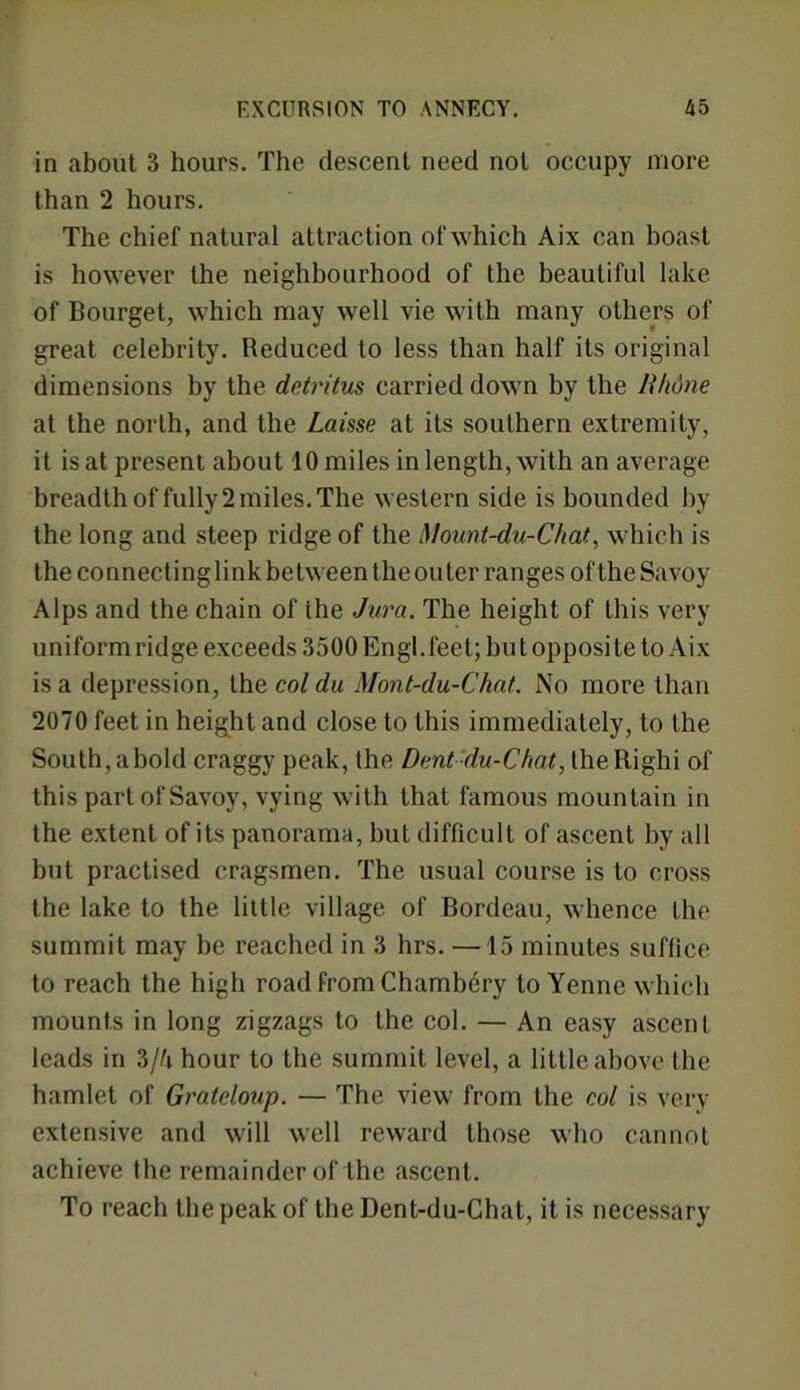 in about 3 hours. The descent need not occupy more than 2 hours. The chief natural attraction of which Aix can boast is however the neighbourhood of the beautiful lake of Bourget, which may well vie with many others of great celebrity. Reduced to less than half its original dimensions by the detritus carried down by the lihdne at the north, and the Laisse at its southern extremity, it is at present about 10 miles in length, with an average breadth of fully 2 miles. The western side is bounded by the long and steep ridge of the Mount-du-Chat, which is the connecting link between theouter ranges of the Savoy Alps and the chain of the Jura. The height of this very uniform ridge exceeds 3500 Engl, feet; but opposite to Aix is a depression, the col du Mont-du-Chat. No more than 2070 feet in height and close to this immediately, to the South,abold craggy peak, the Dent du-Chat, theRighi of this part of Savoy, vying with that famous mountain in the extent of its panorama, but difficult of ascent by all but practised cragsmen. The usual course is to cross the lake to the little village of Bordeau, whence the summit may be reached in 3 hrs. —15 minutes suffice to reach the high road from Chambery to Yenne which mounts in long zigzags to the col. — An easy ascent leads in 3/^i hour to the summit level, a little above the hamlet of Grateloup. — The view from the col is very- extensive and will well reward those who cannot achieve the remainder of the ascent. To reach the peak of the Dent-du-Chat, it is necessary