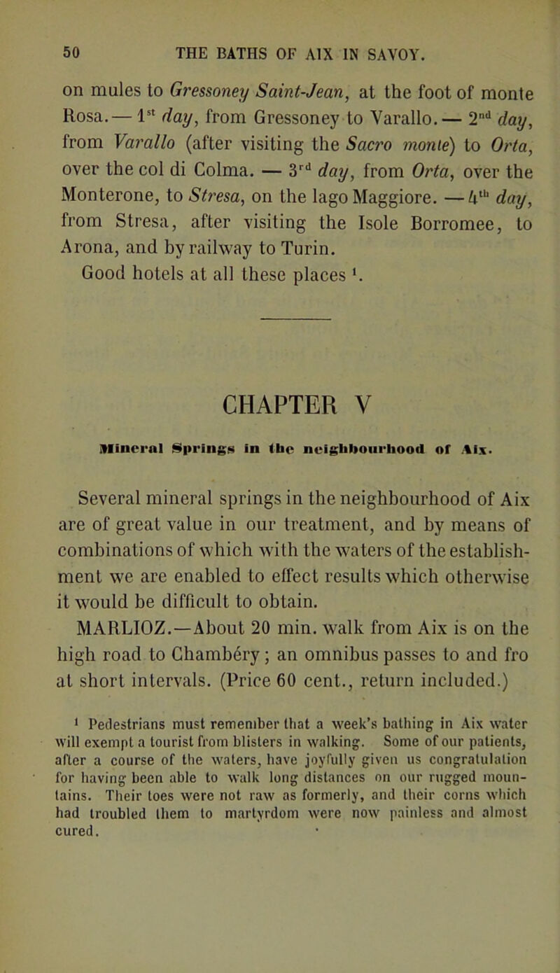 on mules to Gressoney Saint-Jean, at the foot of monte Rosa.— 1st day, from Gressoney to Varallo.— 2nd day, from Varallo (after visiting the Saci'O monte) to Orta, over the col di Colma. — 3rd day, from Orta, over the Monterone, to Stresa, on the lago Maggiore. —Ath day, from Stresa, after visiting the Isole Borromee, to Arona, and by railway to Turin. Good hotels at all these places'. CHAPTER V Mineral Springs in (be neighbourhood of Aix. Several mineral springs in the neighbourhood of Aix are of great value in our treatment, and by means of combinations of which with the waters of the establish- ment we are enabled to effect results which otherwise it would be difficult to obtain. MARLIOZ.—About 20 min. walk from Aix is on the high road to Chambery; an omnibus passes to and fro at short intervals. (Price 60 cent., return included.) 1 Pedestrians must remember that a week’s bathing in Aix water will exempt a tourist from blisters in walking. Some of our patients, after a course of the waters, have joyfully given us congratulation for having been able to walk long distances on our rugged moun- tains. Their toes were not raw as formerly, and their corns which had troubled them to martyrdom were now painless and almost cured.