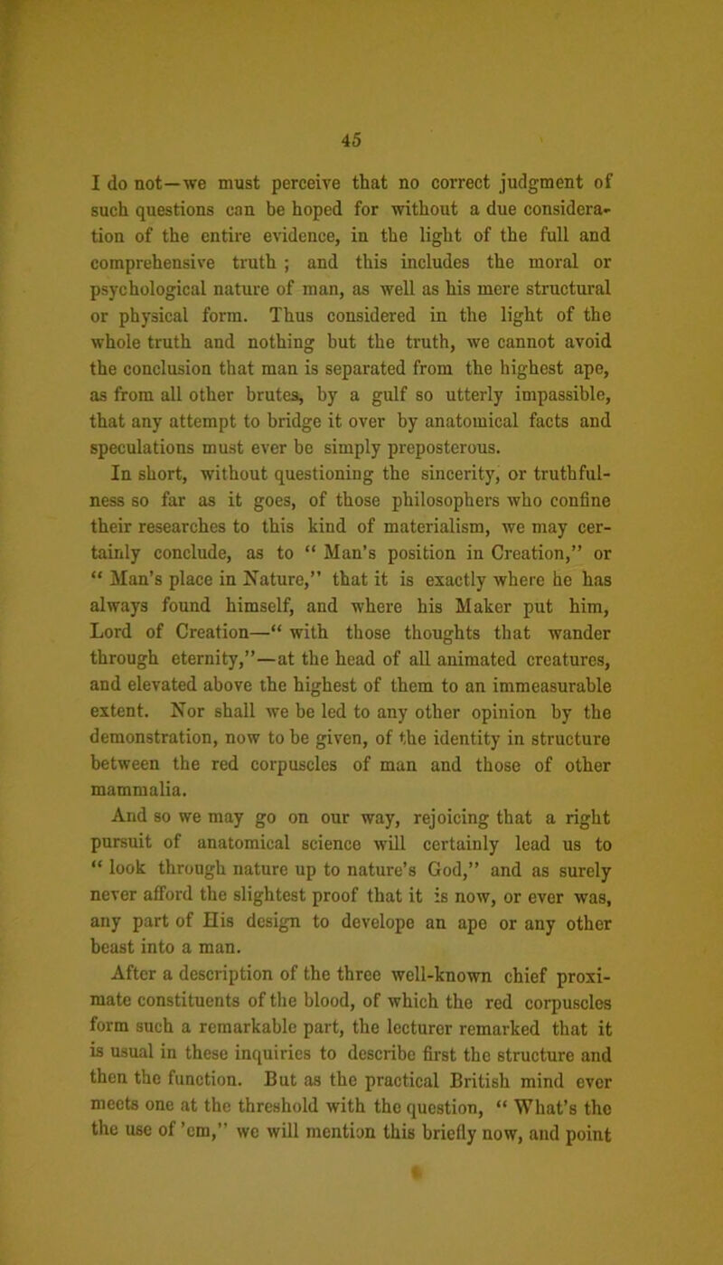 I do not—we must perceive that no correct judgment of such questions can be hoped for without a due considera- tion of the entire evidence, in the light of the full and comprehensive truth ; and this includes the moral or psychological nature of man, as well as his mere structural or physical form. Thus considered in the light of the whole truth and nothing but the truth, we cannot avoid the conclusion that man is separated from the highest ape, as from all other brutes, by a gulf so utterly impassible, that any attempt to bridge it over by anatomical facts and speculations must ever he simply preposterous. In short, without questioning the sincerity, or truthful- ness so far as it goes, of those philosophers who confine their researches to this kind of materialism, we may cer- tainly conclude, as to “ Man’s position in Creation,” or “ Man’s place in Nature,” that it is exactly where he has always found himself, and where his Maker put him, Lord of Creation—“ with those thoughts that wander through eternity,”—at the head of all animated creatures, and elevated above the highest of them to an immeasurable extent. Nor shall we be led to any other opinion by the demonstration, now to be given, of the identity in structure between the red corpuscles of man and those of other mammalia. And so we may go on our way, rejoicing that a right pursuit of anatomical science will certainly lead us to “ look through nature up to nature’s God,” and as surely never afford the slightest proof that it is now, or ever was, any part of His design to develope an ape or any other beast into a man. After a description of the three well-known chief proxi- mate constituents of the blood, of which the red corpuscles form such a remarkable part, the lecturer remarked that it is usual in these inquiries to describe first the structure and then the function. But as the practical British mind ever meets one at the threshold with the question, “ What’s the the use of ’em,” we will mention this briefly now, and point