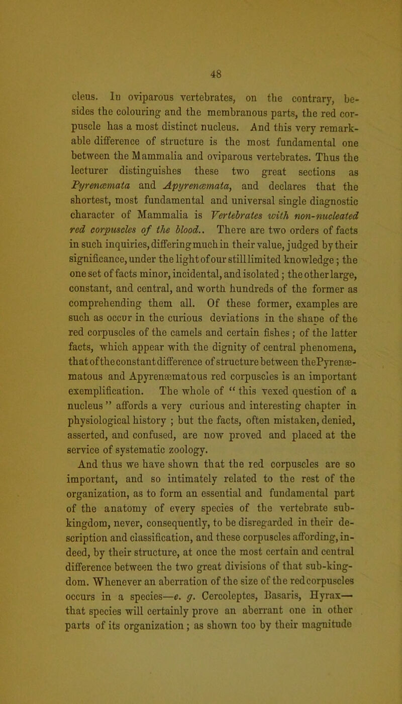 cleus. In oviparous vertebrates, on the contrary, be- sides the colouring and the membranous parts, the red cor- puscle has a most distinct nucleus. And this very remark- able difference of structure is the most fundamental one between the Mammalia and oviparous vertebrates. Thus the lecturer distinguishes these two great sections as Pyrenccmata and Apyrencemata, and declares that the shortest, most fundamental and universal single diagnostic character of Mammalia is Vertebrates ivith non-nucleated red corpuscles of the blood.. There are two orders of facts in such inquiries, differing much in their value, j udged by their significance, under the light of our still limited knowledge; the one set of facts minor, incidental, and isolated; the other large, constant, and central, and worth hundreds of the former as comprehending them all. Of these former, examples are such as occur in the curious deviations in the shape of the red corpuscles of the camels and certain fishes ; of the latter facts, which appear with the dignity of central phenomena, that ofthe constant difference of structure between thePyrentc- matous and Apyrcn:cmatous red corpuscles is an important exemplification. The whole of “ this vexed question of a nucleus ” affords a very curious and interesting chapter in physiological history ; but the facts, often mistaken, denied, asserted, and confused, are now proved and placed at the service of systematic zoology. And thus we have shown that the red corpuscles are so important, and so intimately related to the rest of the organization, as to form an essential and fundamental part of the anatomy of every species of the vertebrate sub- kingdom, never, consequently, to be disregarded in their de- scription and classification, and these corpuscles affording, in- deed, by their structure, at once the most certain and central difference between the two great divisions of that sub-king- dom. Whenever an aberration of the size of the redcorpuscles occurs in a species—e. g. Cercoleptes, Basaris, Hyrax— that species will certainly prove an aberrant one in other parts of its organization; as shown too by their magnitude