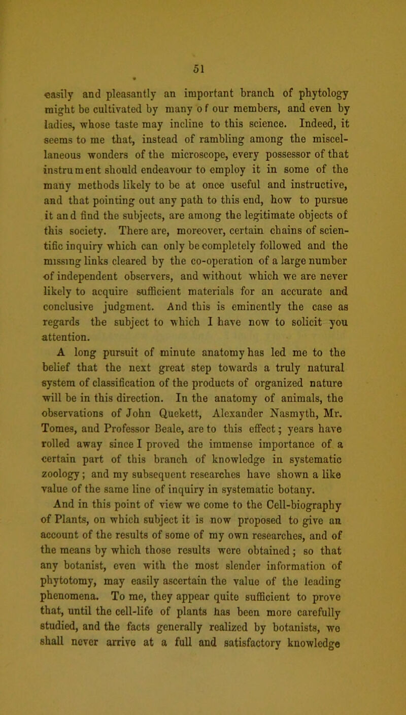 easily and pleasantly an important branch of phytology might be cultivated by many o f our members, and even by ladies, whose taste may incline to this science. Indeed, it seems to me that, instead of rambling among the miscel- laneous wonders of the microscope, every possessor of that instrument should endeavour to employ it in some of the many methods likely to be at once useful and instructive, and that pointing out any path to this end, how to pursue it and find the subjects, are among the legitimate objects of this society. There are, moreover, certain chains of scien- tific inquiry which can only be completely followed and the missing links cleared by the co-operation of a large number of independent observers, and without which we are never likely to acquire sufficient materials for an accurate and conclusive judgment. And this is eminently the case as regards the subject to which I have now to solicit you attention. A long pursuit of minute anatomy has led me to the belief that the next great step towards a truly natural system of classification of the products of organized nature will be in this direction. In the anatomy of animals, the observations of John Quekett, Alexander Nasmyth, Mr. Tomes, and Professor Beale, are to this effect; years have rolled away since I proved the immense importance of a certain part of this branch of knowledge in systematic zoology; and my subsequent researches have shown a like value of the same line of inquiry in systematic botany. And in this point of view we come to the Cell-biography of Plants, on which subject it is now proposed to give an account of the results of some of my own researches, and of the means by which those results were obtained; so that any botanist, even with the most slender information of phytotomy, may easily ascertain the value of the leading phenomena. To me, they appear quite sufficient to prove that, until the cell-life of plants has been more carefully studied, and the facts generally realized by botanists, wo shall never arrive at a full and satisfactory knowledge