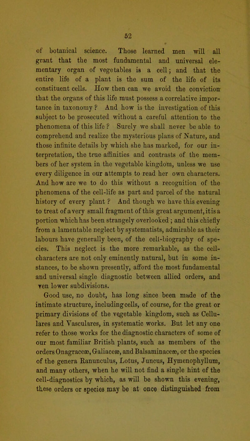 of botanical science. Those learned men will all grant that the most fundamental and universal ele- mentary organ of vegetables is a cell; and that the entire life of a plant is the sum of the life of its constituent cells. How then can we avoid the conviction that the organs of this life must possess a correlative impor- tance in taxonomy P And how is the investigation of this subject to be prosecuted without a careful attention to the phenomena of this life ? Surely we shall never be able to comprehend and realize the mysterious plans of Nature, and those infinite details by which she has marked, for our in- terpretation, the true affinities and contrasts of the mem- bers of her system in the vegetable kingdom, unless we use every diligence in our attempts to read her own characters. And how are we to do this without a recognition of the phenomena of the cell-life as part and parcel of the natural history of every plant ? And though we have this evening to treat of avery small fragment of this great argument, it is a portion which has been strangely overlooked ; and this chiefly from a lamentable neglect by systematists, admirable as their labours have generally been, of the cell-biography of spe- cies. This neglect is the more remarkable, as the cell- characters are not only eminently natural, but in some in- stances, to be shown presently, afford the most fundamental and universal single diagnostic between allied orders, and ven lower subdivisions. Good use, no doubt, has long since been made of the intimate structure, including cells, of course, for the great or primary divisions of the vegetable kingdom, such as Cellu- lares and Vasculares, in systematic works. But let any one refer to those works for the diagnostic characters of some of our most familiar British plants, such as members of the orders Onagracese, Galiacese, and Balsaminacene, or the species of the genera Ranunculus, Lotus, Juncus, Hymenophyllum, and many others, when he will not find a single hint of the cell-diagnostics by which, as will be shown this evening, these orders or species may be at once distinguished from