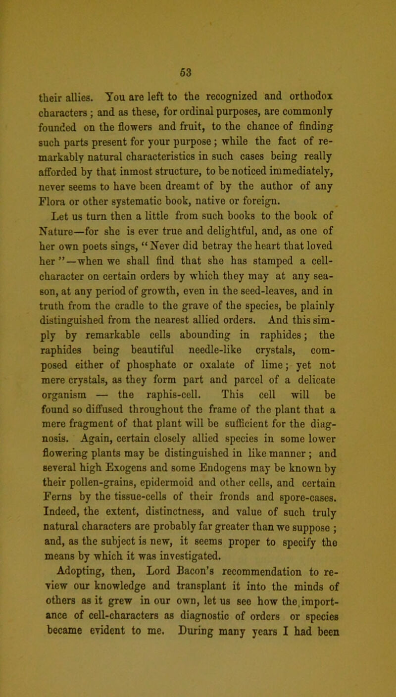 their allies. You are left to the recognized and orthodox characters; and as these, for ordinal purposes, are commonly founded on the flowers and fruit, to the chance of finding such parts present for your purpose ; while the fact of re- markably natural characteristics in such cases being really afforded by that inmost structure, to be noticed immediately, never seems to have been dreamt of by the author of any Flora or other systematic book, native or foreign. Let us turn then a little from such books to the book of Nature—for she is ever true and delightful, and, as one of her own poets sings, “Never did betray the heart that loved her”—when we shall find that she has stamped a cell- character on certain orders by which they may at any sea- son, at any period of growth, even in the seed-leaves, and in truth from the cradle to the grave of the species, be plainly distinguished from the nearest allied orders. And this sim- ply by remarkable cells abounding in raphides; the raphides being beautiful needle-like crystals, com- posed either of phosphate or oxalate of lime; yet not mere crystals, as they form part and parcel of a delicate organism — the raphis-cell. This cell will be found so diffused throughout the frame of the plant that a mere fragment of that plant will be sufficient for the diag- nosis. Again, certain closely allied species in some lower flowering plants may be distinguished in like manner; and several high Exogens and some Endogens may be known by their pollen-grains, epidermoid and other cells, and certain Ferns by the tissue-cells of their fronds and spore-cases. Indeed, the extent, distinctness, and value of such truly natural characters are probably far greater than we suppose ; and, as the subject is new, it seems proper to specify the means by which it was investigated. Adopting, then, Lord Bacon’s recommendation to re- view our knowledge and transplant it into the minds of others as it grew in our own, let us see how the,import- ance of cell-characters as diagnostic of orders or species became evident to me. During many years I had been