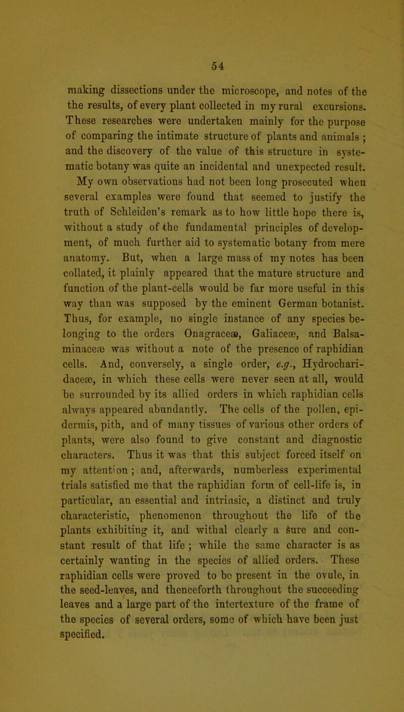 making dissections under the microscope, and notes of the the results, of every plant collected in my rural excursions. These researches were undertaken mainly for the purpose of comparing the intimate structure of plants and animals ; and the discovery of the value of this structure in syste- matic botany was quite an incidental and unexpected result. My own observations had not been long prosecuted when several examples were found that seemed to justify the truth of Schleiden’s remark as to how little hope there is, without a study of the fundamental principles of develop- ment, of much further aid to systematic botany from mere anatomy. But, when a large mass of my notes has been collated, it plainly appeared that the mature structure and function of the plant-cells would be far more useful in this way than was supposed by the eminent German botanist. Thus, for example, no single instance of any species be- longing to the orders Onagraceas, Galiacem, and Balsa- minacem was without a note of the presence of raphidian cells. And, conversely, a single order, e.g., Hydrochari- dacese, in which these cells were never seen at all, would be surrounded by its allied orders in which raphidian cells always appeared abundantly. The cells of the pollen, epi- dermis, pith, and of many tissues of various other orders of plants, were also found to give constant and diagnostic characters. Thus it was that this subject forced itself on my attention; and, afterwards, uumberless experimental trials satisfied me that the raphidian form of cell-life is, in particular, an essential and intrinsic, a distinct and truly characteristic, phenomenon throughout the life of the plants exhibiting it, and withal clearly a Sure and con- stant result of that life; while the same character is as certainly wanting in the species of allied orders. These raphidian cells were proved to bo present in the ovule, in the seed-leaves, and thenceforth throughout the succeeding leaves and a large part of the intertexture of the frame of the species of several orders, some of which have been just specified.