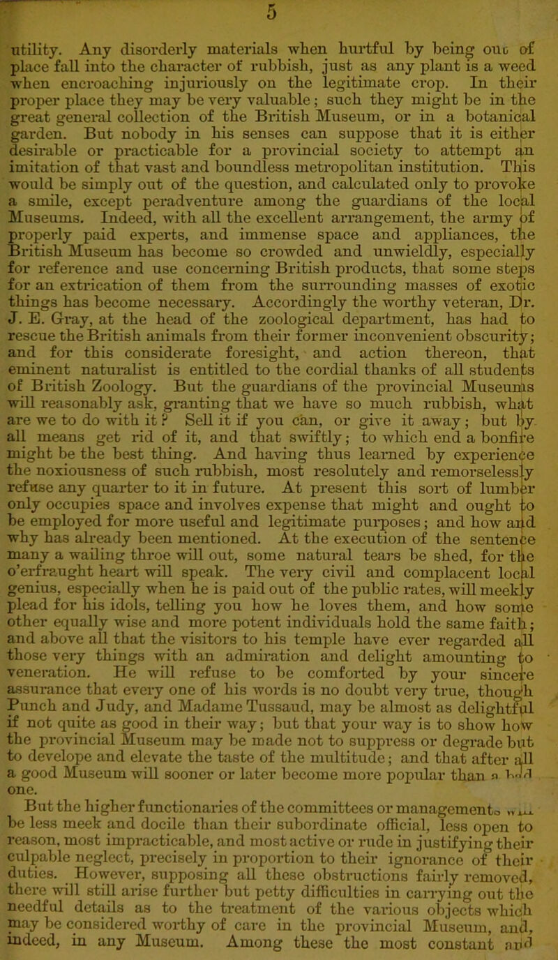 utility. Any disorderly materials when hurtful by being one of place fall into the character of rubbish, just as any plant is a weed when encroaching injuriously on the legitimate crop. In their proper place they may be very valuable; such they might be in the great general collection of the British Museum, or in a botanical garden. But nobody in his senses can suppose that it is eithjer desirable or practicable for a provincial society to attempt an imitation of that vast and boundless metropolitan institution. This would be simply out of the question, and calculated only to provoke a smile, except peradventure among the guardians of the local Museums. Indeed, with all the excellent arrangement, the army of properly paid experts, and immense space and appliances, the British Museum has become so crowded and unwieldly, especially for reference and use concerning British products, that some steps for an extrication of them from the surrounding masses of exotic things has become necessary. Accordingly the worthy veteran, Dr. J. B. Gray, at the head of the zoological department, has had to rescue the British animals from their former inconvenient obscurity; and for this considerate foresight, and action thereon, that eminent naturalist is entitled to the cordial thanks of all students of British Zoology. But the guardians of the provincial Museunls will reasonably ask, granting that we have so much rubbish, what are we to do with it ? Sell it if you can, or give it away ; but by- all means get rid of it, and that swiftly; to which end a bonfil'e might be the best thing. And having thus learned by experience the noxiousness of such rubbish, most resolutely and remorselessly refuse any quarter to it in future. At present this sort of lumb ;r only occupies space and involves expense that might and ought ;o be employed for more useful and legitimate purposes; and how ai d why has already been mentioned. At the execution of the sentence many a wailing throe will out, some natural tears be shed, for the o’erfraught heart will speak. The very civil and complacent loc il genius, especially when he is paid out of the public rates, will meekly plead for his idols, telling you how he loves them, and how sonje other equally wise and more potent individuals hold the same faith; and above all that the visitors to his temple have ever regarded all those very things with an admiration and delight amounting to veneration. He will refuse to be comforted by your sincere assurance that every one of his words is no doubt very true, though Punch and Judy, and Madame Tussaud, may be almost as delightful if not quite as good in their way; but that your way is to show hoW the provincial Museum may be made not to suppress or degrade but to develope and elevate the taste of the multitude; and that after all a good Museum will sooner or later become more popular than n i.Xl one. But the higher functionaries of the committees or managements, „ be less meek and docile than their subordinate official, less open to reason, most impracticable, and most active or rude in justifying their culpable neglect, precisely in proportion to their ignorance of their duties. However, supposing all these obstructions fairly removed, there mil still arise further but petty difficulties in carrying out the needful details as to the treatment of the various objects which may be considered worthy of care in the provincial Museum, anti, indeed, in any Museum. Among these the most constant arid