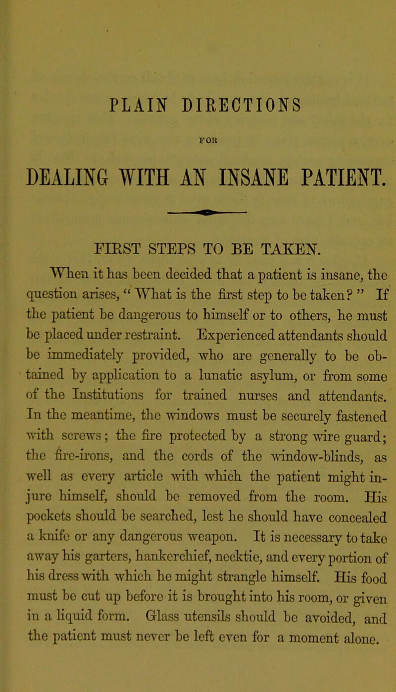 FOR DEALING WITH AN INSANE PATIENT. FIRST STEPS TO BE TAKEN. When it has been decided that a patient is insane, the question arises, “ What is the first step to he taken? ” If the patient be dangerous to himself or to others, he must be placed under restraint. Experienced attendants should be immediately provided, who are generally to be ob- tained by application to a lunatic asylum, or from some of the Institutions for trained nurses and attendants. In the meantime, the windows must be securely fastened with screws; the fire protected by a strong wire guard; the fire-irons, and the cords of the window-blinds, as well as every article with which the patient might in- jure himself, should be removed from the room. His pockets should be searched, lest he should have concealed a knife or any dangerous weapon. It is necessary to take away his garters, hankerchief, necktie, and every portion of his dress with which he might strangle himself. His food must be cut up before it is brought into his room, or given in a liquid form. Glass utensils should be avoided, and the patient must never be left even for a moment alone.