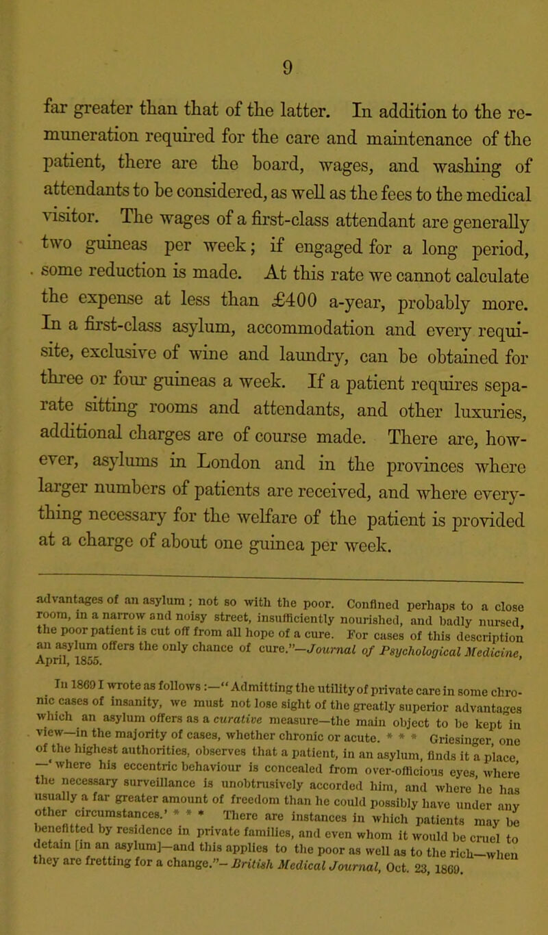 far greater than that of the latter. In addition to the re- muneration required for the care and maintenance of the patient, there are the hoard, wages, and washing of attendants to he considered, as well as the fees to the medical ' isitor. The wages of a first-class attendant are generally two guineas per week; if engaged for a long period, some reduction is made. At this rate we cannot calculate the expense at less than £400 a-year, probably more. In a first-class asylum, accommodation and every requi- site, exclusive of wine and laundry, can be obtained for three or four guineas a week. If a patient requires sepa- late sitting rooms and attendants, and other luxuries, additional charges are of course made. There are, how- ever, asylums in London and in the provinces where larger numbers of patients are received, and where every- thing necessary for the welfare of the patient is provided at a charge of about one guinea per week. advantages of an asylum; not so with the poor. Confined perhaps to a close room, m a narrow and noisy street, insufficiently nourished, and badly nursed the poor patient is cut off from aU hope of a cure. For cases of this description an asylum offers the only chance of cure.’’-Journal of Psychological Medicine Ann! IRf.n ' In 18G91 wrote as followsAdmitting the utility of private care in some chro- nic cases of insanity, we must not lose sight of the greatly superior advantages which an asylum offers as a curative measure—the main object to be kept in view—in the majority of cases, whether chronic or acute. * * * Griesinger one of the highest authorities, observes that a patient, in an asylum, finds it a place - where his eccentric behaviour is concealed from over-officious eyes, where the necessary surveillance is unobtrusively accorded him, and where lie has usually a far greater amount of freedom than he could possibly have under anv other circumstances.’ * * * There are instances in which patients may be bene fitted by residence in private families, and even whom it would be cruel to detain [in an asylumj-and this applies to the poor as well as to the ricli-when they are fretting for a change.”— British Medical Journal, Oct 23 18G9