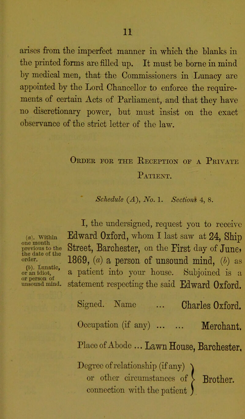 arises from tlie imperfect manner in which the blanks in the printed forms are filled up. It must he borne in mind by medical men, that the Commissioners in Lunacy are appointed by the Lord Chancellor to enforce the require- ments of certain Acts of Parliament, and that they have no discretionary power, hut must insist on the exact observance of the strict letter of the law. Order for the Reception of a Private Patient. Schedule (rt), No. 1. Sections 4, 8. (а) . Within one month previous to the the date of the order. (б) . Lunatic, or an idiot, or person of unsound mind. I, the undersigned, request you to receive Edward Oxford, whom I last saw at 24, Ship Street, Barchester, on the First day of June> 1869, (ct) a person of unsound mind, (&) as a patient into your house. Subjoined is a statement respecting the said Edward Oxford. Signed. Name ... Charles Oxford. Occupation (if any) Merchant. Place of Abode... Lawn House, Barchester, Degree of relationship (if any) \ or other circumstances of V Brother, connection with the patient ;