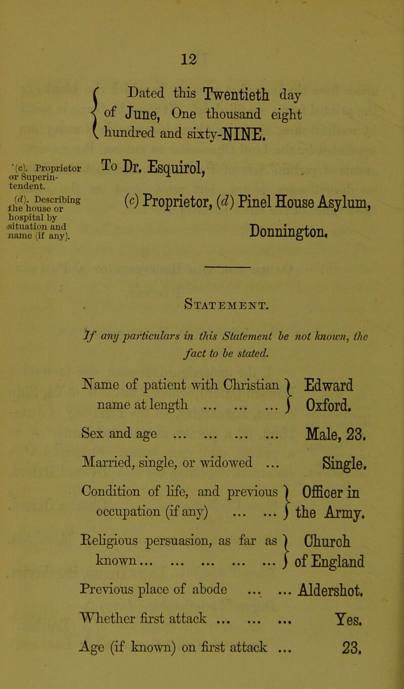 {Dated this Twentieth day of June, One thousand eight hundred and sixty-NINE. ■(c). Proprietor or Superin- tendent. (d). Describing the house or hospital by .-situation and name (if any). To Dr. Esquirol, (c) Proprietor, (d) Pinel House Asylum, Donnington. Statement. If any particulars in this Statement be not known, the fact to be stated. Name of patient with Christian 1 Edward name at length j Oxford. Sex and age Male, 23. Married, single, or widowed Single. Condition of life, and previous | Officer in occupation (if any) j the Army. Religious persuasion, as far as j Church known j of England Previous place of abode ... ... Aldershot. Whether first attack Yes. Age (if known) on first attack ... 23,