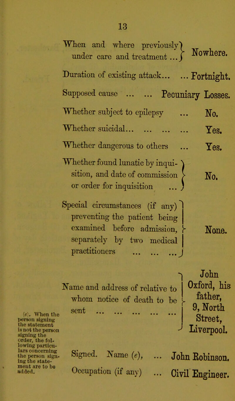 When and where previously under care and treatment ... } Nowhere. Duration of existing attack Fortnight. Supposed cause Pecuniary Losses. Whether subject to epilepsy ... No. Whether suicidal Yes. Whether dangerous to others ... Yes. Whether found lunatic by inqui- \ sition, and date of commission > No. or order for inquisition ... ) Special circumstances (if any) preventing the patient being examined before admission, [* None, separately by two medical practitioners {e). When the person signing the statement is not the person signing the order, the fol- lowing particu- lars concerning the person sign- ing the state- ment are to he added. Name and address of relative to whom notice of death to be J- sont ... J John Oxford, his father, 9, North Street, Liverpool. Signed. Name (e), ... John Robinson. Occupation (if any) ... Civil Engineer.