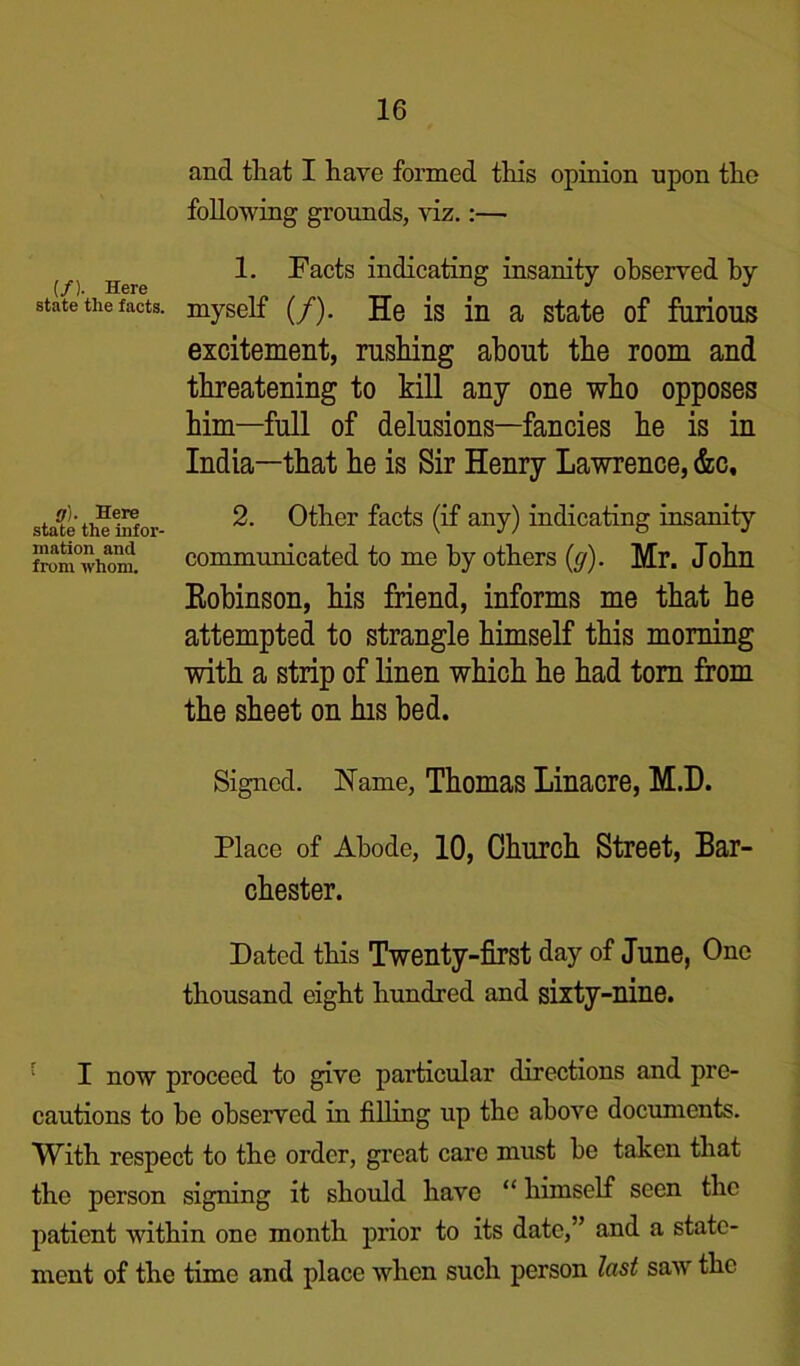 and that I have formed this opinion upon the following grounds, viz.:— ^ h 1. Pacts indicating insanity observed by state the facts, myself (/). He is in a state of furious excitement, rushing about the room and threatening to kill any one who opposes him—full of delusions—fancies he is in India—that he is Sir Henry Lawrence, &c, sta^te the iSor- 2- 0tlier facts (if any) indicating insanity from°whOTu. communicated to me by others {g). Mr. John Eobinson, his friend, informs me that he attempted to strangle himself this morning with a strip of linen which he had tom from the sheet on his bed. Signed. Name, Thomas Linacre, M.D. Place of Abode, 10, Church Street, Bar- chester. Dated this Twenty-first day of June, One thousand eight hundred and sixty-nine. : I now proceed to give particular directions and pre- cautions to he observed in filling up the above documents. With respect to the order, great care must be taken that the person signing it should have “ himself seen the patient within one month prior to its date,” and a state- ment of the time and place when such person last saw the