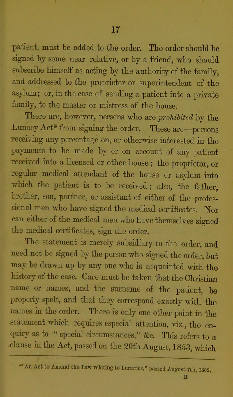 patient, must be added to the order. The order should he signed by some near relative, or by a friend, who should subscribe himself as acting by the authority of the family, and addressed to the proprietor or superintendent of the asylum; or, in the case of sending a patient into a private family, to the master or mistress of the house. There are, however, persons who are prohibited by the Lunacy Act* from signing the order. These are—persons Teceiving any percentage on, or otherwise interested in the payments to be made by or on account of any patient received into a licensed or other house ; the proprietor, or regular medical attendant of the house or asylum into which the patient is to be received; also, the father, brother, son, partner, or assistant of either of the profes- sional men who have signed the medical certificates. ISTor can either of the medical men who have themselves signed the medical certificates, sign the order. The statement is merely subsidiary to the order, and need not be signed by the person who signed the order, but may be drawn up by any one who is acquainted with the history of the case. Care must be taken that the Christian name or names, and the surname of the patient, be properly spelt, and that they correspond exactly with the names in the order. There is only one other point in the statement which requires especial attention, viz., the en- quiry as to “ special circumstances,” &c. This refers to a -clause in the Act, passed on the 20th August, 1853, which An Act to Amend the Law relating to Lunatics,” passed August 7tli, 1802. B