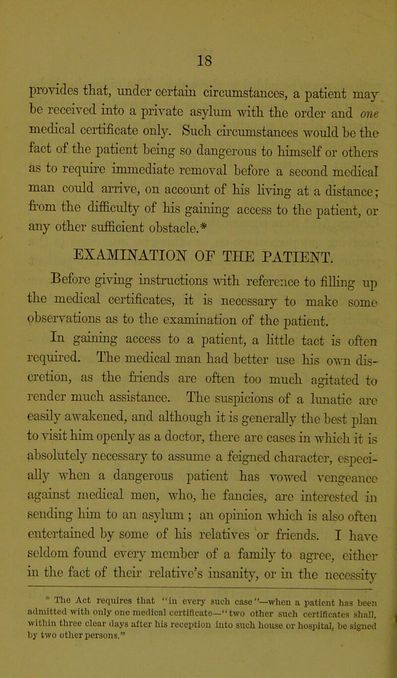 provides that, under certain circumstances, a patient may be received into a private asylum with the order and one medical certificate only. Such circumstances would he the fact of the patient being so dangerous to himself or others as to require immediate removal before a second medical man could arrive, on account of his living at a distance; from the difficulty of his gaining access to the patient, or any other sufficient obstacle.* EXAMINATION OF THE PATIENT. Before giving instructions with reference to filling up the medical certificates, it is necessary to make some observations as to the examination of the patient. In gaining access to a patient, a little tact is often required. The medical man had better use his own dis- cretion, as the friends are often too much agitated to render much assistance. The suspicions of a lunatic are easily awakened, and although it is generally the best plan to visit him openly as a doctor, there are cases in which it is absolutely necessary to assume a feigned character, especi- ally when a dangerous patient has vowed vengeance against medical men, who, he fancies, arc interested in sending him to an asylum ; an opinion which is also often entertained by some of his relatives or friends. I have seldom found every member of a family to agree, either in the fact of their relative’s insanity, or in the necessity * The Act requires that “in every such case”—when a patient lias been admitted with only one medical certificate—“two other such certificates shall, within three clear days after his reception into such house or hospital, he signed by two other persons,”