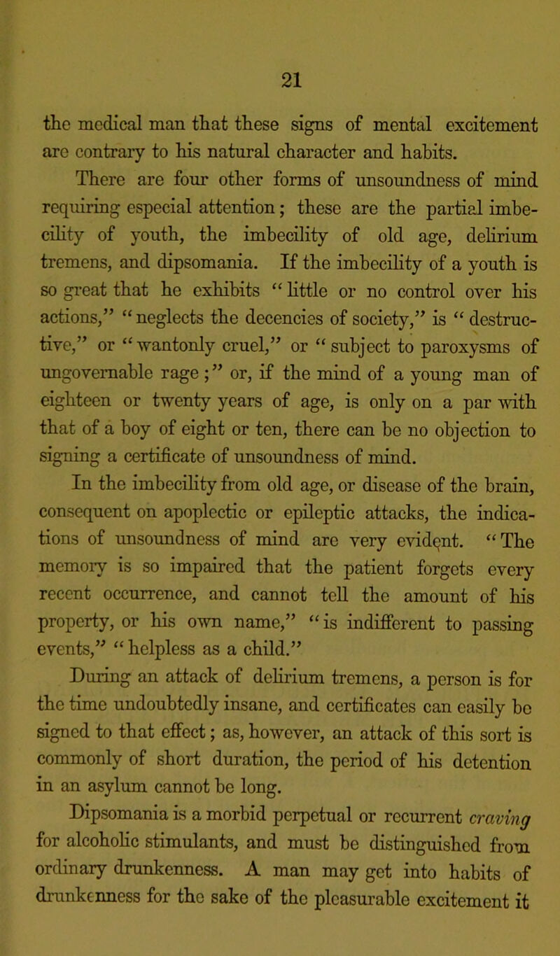 the medical man that these signs of mental excitement are contrary to his natural character and habits. There are four other forms of unsoundness of mind requiring especial attention; these are the partial imbe- cility of youth, the imbecility of old age, delirium tremens, and dipsomania. If the imbecility of a youth is so great that he exhibits “ little or no control over his actions,” “ neglects the decencies of society,” is “ destruc- tive,” or “wantonly cruel,” or “subject to paroxysms of ungovernable rage ; ” or, if the mind of a young man of eighteen or twenty years of age, is only on a par with that of a boy of eight or ten, there can be no objection to signing a certificate of unsoundness of mind. In the imbecility from old age, or disease of the brain, consequent on apoplectic or epileptic attacks, the indica- tions of unsoundness of mind are very evident. “The memory is so impaired that the patient forgets every recent occurrence, and cannot tell the amount of his property, or his own name,” “is indifferent to passing events,” “ helpless as a child.” During an attack of delirium tremens, a person is for the time undoubtedly insane, and certificates can easily bo signed to that effect; as, however, an attack of this sort is commonly of short duration, the period of his detention in an asylum cannot be long. Dipsomania is a morbid perpetual or recurrent craving for alcoholic stimulants, and must he distinguished from ordinary drunkenness. A man may get into habits of drunkenness for the sake of the pleasurable excitement it
