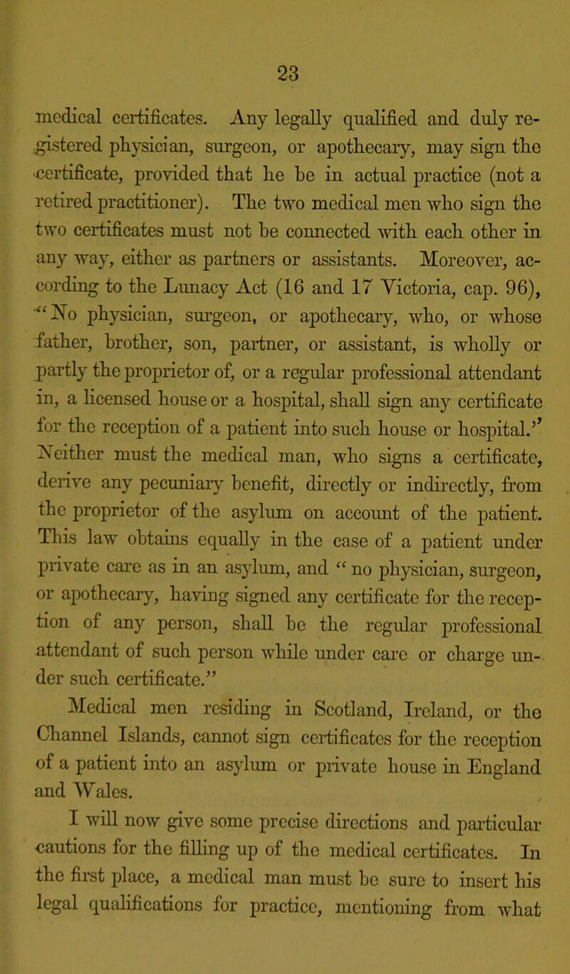 medical certificates. Any legally qualified and duly re- .gistered physician, surgeon, or apothecary, may sign the •certificate, provided that he be in actual practice (not a retired practitioner). The two medical men who sign the two certificates must not he connected with each other in any way, either as partners or assistants. Moreover, ac- cording to the Lunacy Act (16 and 17 Victoria, cap. 96), “INo physician, surgeon, or apothecary, who, or whose father, brother, son, partner, or assistant, is wholly or partly the proprietor of, or a regular professional attendant in, a licensed house or a hospital, shall sign any certificate for the reception of a patient into such house or hospital.’’ Neither must the medical man, who signs a certificate, derive any pecuniary benefit, directly or indirectly, from the proprietor of the asylum on account of the patient. This law obtains equally in the case of a patient under private care as in an asylum, and “ no physician, surgeon, or apothecary, having signed any certificate for the recep- tion of any person, shall ho the regular professional attendant of such person while under care or charge un- der such certificate.” Medical men residing in Scotland, Ireland, or the Channel Islands, cannot sign certificates for the reception of a patient into an asylum or private house in England and Wales. I will now give some precise directions and particular cautions for the filling up of the medical certificates. In the first place, a medical man must he sure to insert his legal qualifications for practice, mentioning from what