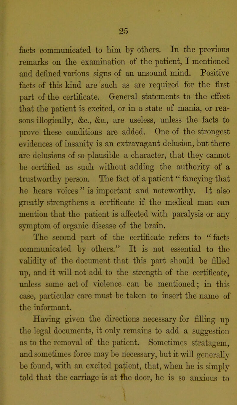 facts communicated to him by others. In tbe previous remarks on tbe examination of tbe patient, I mentioned and defined various signs of an unsound mind. Positive facts of this kind are 'sucb as are required for tbe first part of tbe certificate. General statements to tbe effect that tbe patient is excited, or in a state of mania, or rea- sons illogically, &c., &c., are useless, unless tbe facts to prove these conditions are added. One of tbe strongest evidences of insanity is an extravagant delusion, but there are delusions of so plausible a character, that they cannot be certified as sucb without adding tbe authority of a trustworthy person. Tbe fact of a patient “ fancying that he hears voices ” is important and noteworthy. It also greatly strengthens a certificate if tbe medical man can mention that the patient is affected with paralysis or any symptom of organic disease of tbe brain. The second part of tbe certificate refers to “ facts communicated by others.” It is not essential to the vabdity of tbe document that this part should be filled up, and it will not add to the strength of the certificate, unless some act of violence can be mentioned; in this case, particular care must be taken to insert the name of the informant. Having given the directions necessary for filling up the legal documents, it only remains to add a suggestion as to the removal of the patient. Sometimes stratagem, and sometimes force may be necessary, but it will generally be found, with an excited patient, that, when he is simply told that the carriage is at the door, he is so anxious to l