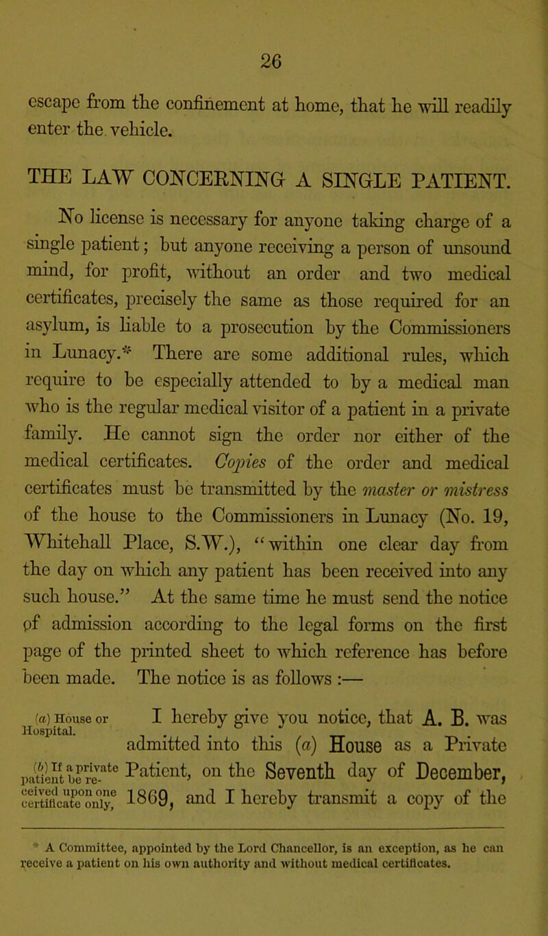 escape from the confinement at home, that lie will readily enter the vehicle. THE LAW CONCERNING A SINGLE PATIENT. No license is necessary for anyone taking charge of a single patient; hut anyone receiving a person of unsound mind, for profit, without an order and two medical certificates, precisely the same as those required for an asylum, is liable to a prosecution by the Commissioners in Lunacy.-f There are some additional rules, which require to he especially attended to by a medical man who is the regular medical visitor of a patient in a private family. He cannot sign the order nor either of the medical certificates. Copies of the order and medical certificates must he transmitted by the master or mistress of the house to the Commissioners in Lunacy (No. 19, Whitehall Place, S.W.), “within one clear day from the day on which any patient has been received into any such house.” At the same time he must send the notice pf admission according to the legal forms on the first page of the printed sheet to which reference has before been made. The notice is as follows :— {a) House or I hereby give you notice, that A. B. was Hospital. .... admitted into this (a) House as a Private patient be revate Patient, on the Seventh day of December, eertmcateoniyf 1869, and I hereby transmit a copy of the A Committee, appointed by the Lord Chancellor, is an exception, as he can receive a patient on his own authority and without medical certificates.