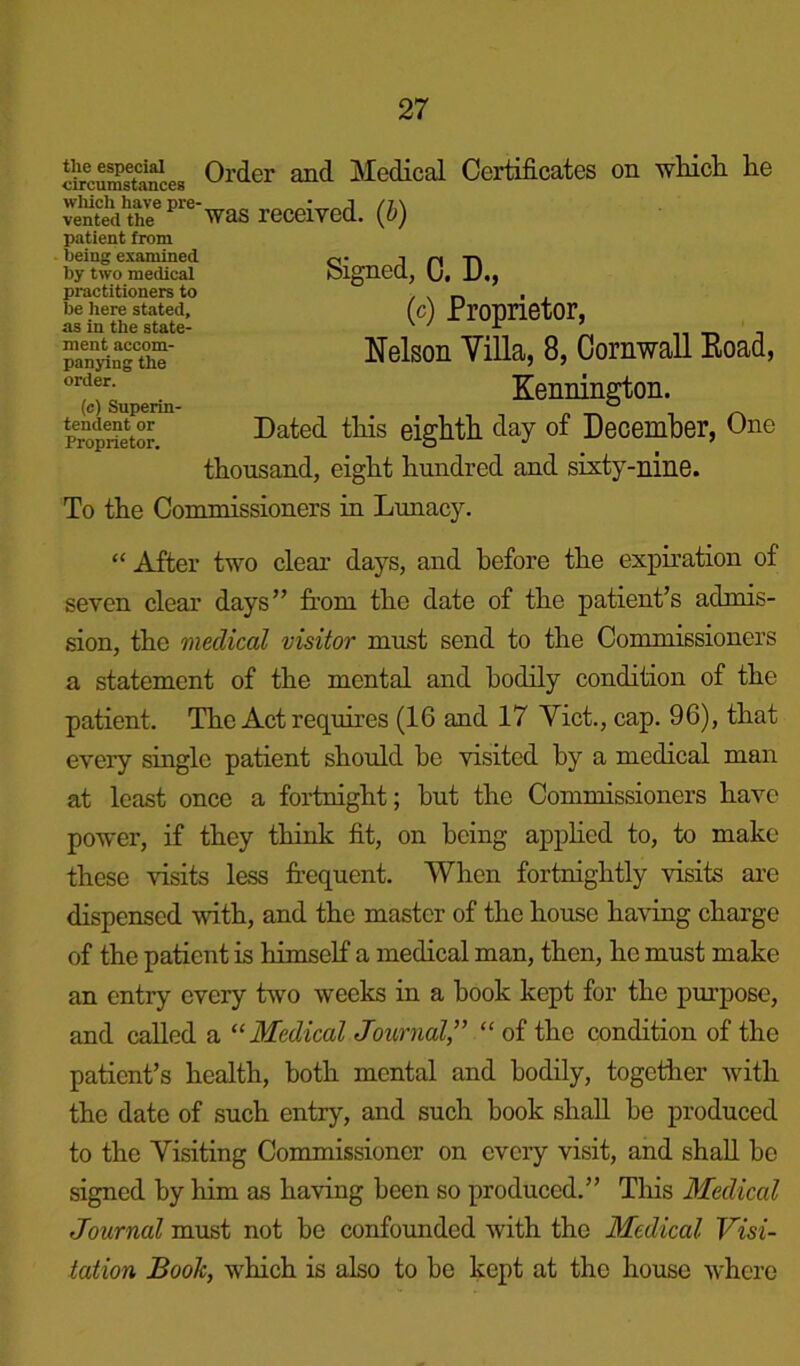 circumstances Order and Medical Certificates on which he S?i?^'e'was received, (h) patient from ljeing examined by two medical practitioners to be here stated, as in the state- ment accom- panying the order. (c) Superin- tendent or Proprietor. Signed, C. D., (c) Proprietor, Nelson Villa, 8, Cornwall Eoad, Kennington. Dated this eighth day of December, One thousand, eight hundred and sixty-nine. To the Commissioners in Lunacy. “ After two clear days, and before the expiration of seven clear days” from the date of the patient’s admis- sion, the medical visitor must send to the Commissioners a statement of the mental and bodily condition of the patient. The Act requires (16 and 17 Viet., cap. 96), that every single patient should he visited by a medical man at least once a fortnight; hut the Commissioners have power, if they think fit, on being applied to, to make these visits less frequent. When fortnightly visits are dispensed with, and the master of the house having charge of the patient is himself a medical man, then, he must make an entry every two weeks in a book kept for the purpose, and called a “ Medical Journal,” “ of the condition of the patient’s health, both mental and bodily, together with the date of such entry, and such hook shall be produced to the Visiting Commissioner on every visit, and shall be signed by him as having been so produced.” This Medical Journal must not be confounded with the Medical Visi- tation Book, which is also to be kept at the house where