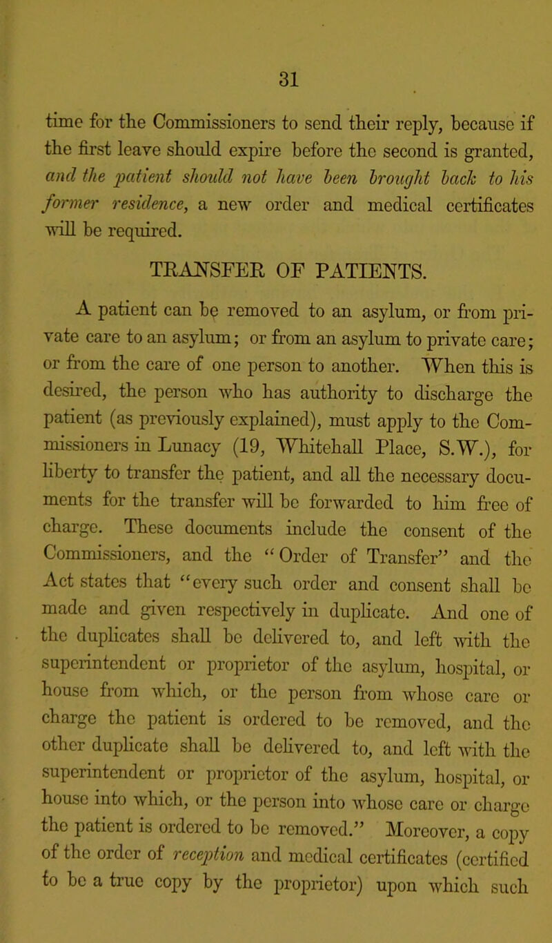 time for tlie Commissioners to send their reply, because if the first leave should expire before the second is granted, and the patient should not have been brought bach to his former residence, a new order and medical certificates will be required. TRANSFER OF PATIENTS. A patient can be removed to an asylum, or from pri- vate care to an asylum; or from an asylum to private care; or from the care of one person to another. When this is desired, the person who has authority to discharge the patient (as previously explained), must apply to the Com- missioners in Lunacy (19, Whitehall Place, S.W.), for liberty to transfer the patient, and all the necessary docu- ments for the transfer will be forwarded to him free of charge. These documents include the consent of the Commissioners, and the “ Order of Transfer” and the Act states that “every such order and consent shall be made and given respectively in duplicate. And one of the duplicates shall be delivered to, and left with the superintendent or proprietor of the asylum, hospital, or house from which, or the person from whose care or charge the patient is ordered to be removed, and the other duplicate shall bo delivered to, and left with the superintendent or proprietor of the asylum, hospital, ox- house into which, or the person into whose care or charge the patient is ordci-ed to bo removed.” Morcovci-, a copy of the order of reception and medical certificates (certified to be a true copy by the propiietor) upon which such