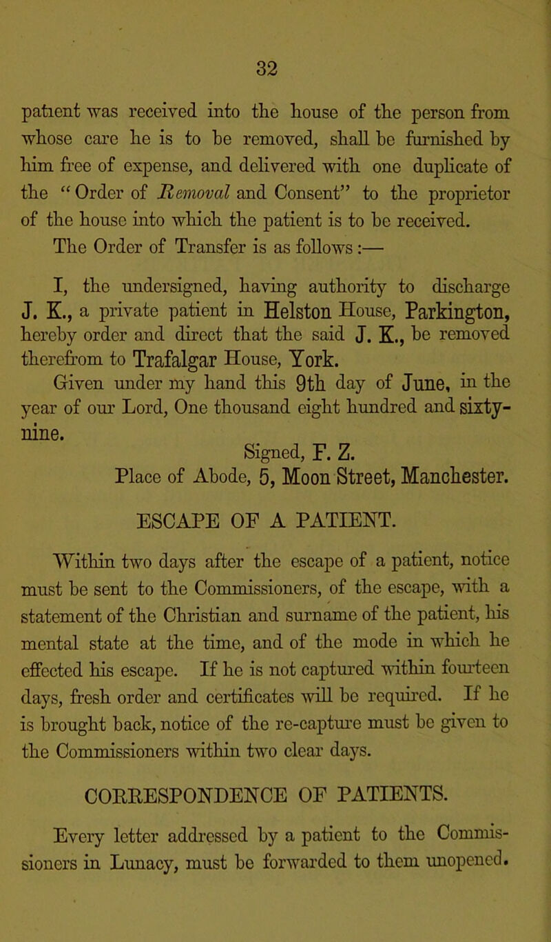 patient was received into tlie house of the person from whose care he is to he removed, shall be furnished by him free of expense, and delivered with one duplicate of the “ Order of Removal and Consent” to the proprietor of the house into which the patient is to be received. The Order of Transfer is as follows:— I, the undersigned, having authority to discharge J. K., a private patient in Helston House, Parkington, hereby order and direct that the said J. K., be removed therefrom to Trafalgar House, York. Given under my hand this 9th day of June, in the year of our Lord, One thousand eight hundred and sixty- nine. Signed, F. Z. Place of Abode, 5, Moon Street, Manchester. ESCAPE OF A PATIENT. Within two days after the escape of a patient, notice must be sent to the Commissioners, of the escape, with a statement of the Christian and surname of the patient, his mental state at the time, and of the mode in which he effected his escape. If he is not captured within fourteen days, fresh order and certificates will be required. If he is brought back, notice of the re-capture must be given to the Commissioners within two clear days. CORRESPONDENCE OF PATIENTS. Every letter addressed by a patient to the Commis- sioners in Lunacy, must be forwarded to them unopened.