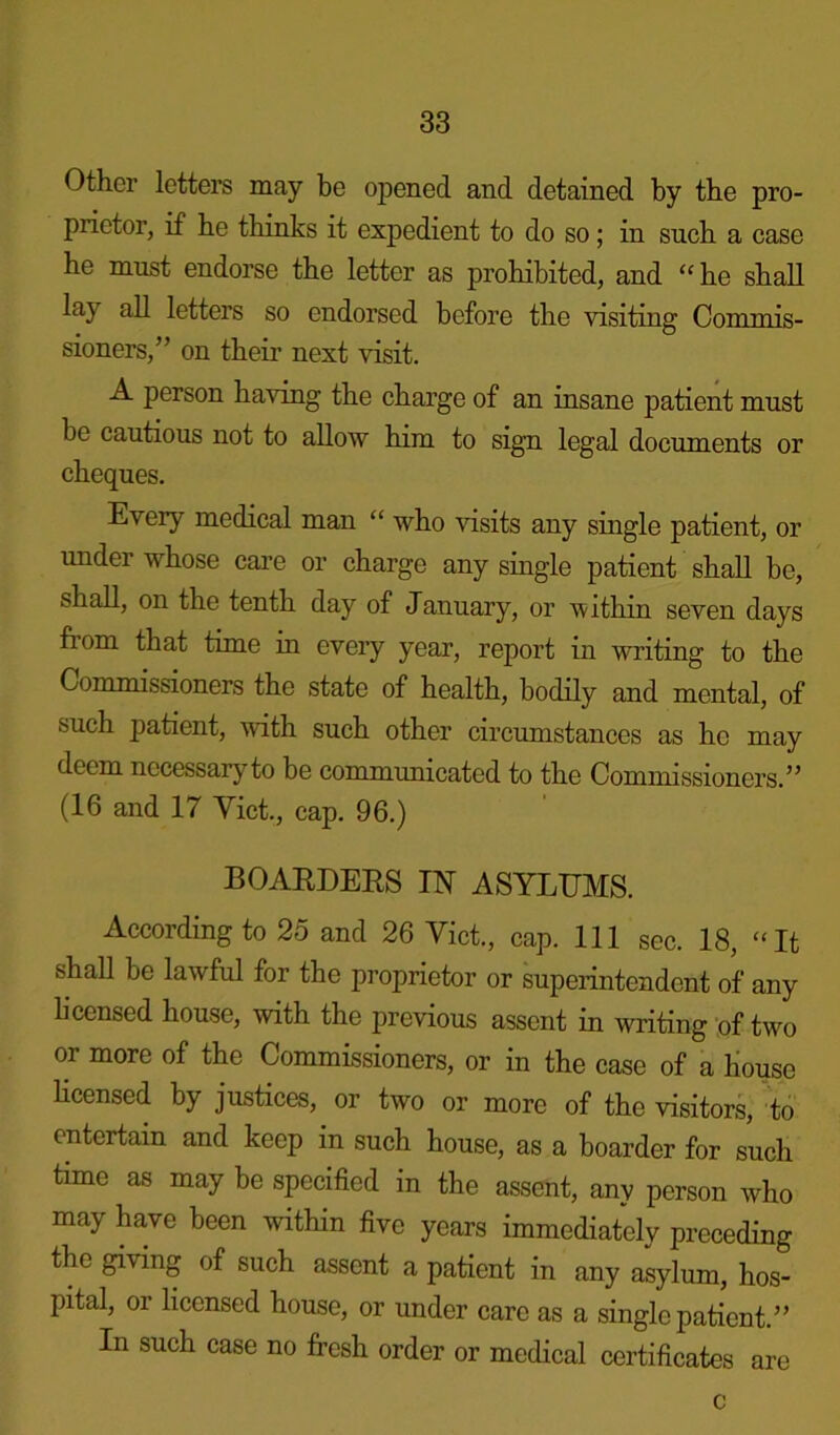 Other letters may be opened and detained by the pro- prietor, if be thinks it expedient to do so; in such a case he must endorse the letter as prohibited, and “ he shall lay all letters so endorsed before the visiting Commis- sioners,” on their next visit. A person having the charge of an insane patient must be cautious not to allow him to sign legal documents or cheques. Every medical man “ who visits any single patient, or under whose care or charge any single patient shall be, shall, on the tenth day of January, or within seven days fiom that time in every year, report in writing to the Commissioners the state of health, bodily and mental, of such patient, with such other circumstances as ho may deem necessary to be communicated to the Commissioners.” (16 and 17 Yict., cap. 96.) BOARDERS IN ASYLUMS. According to 25 and 26 Yict., cap. Ill sec. 18, “It shall be lawful for the proprietor or superintendent of any li censed house, with the previous assent in writing of two or more of the Commissioners, or in the case of a house licensed by justices, or two or more of the visitors, to entertain and keep in such house, as a boarder for such time as may be specified in the assent, any person who may have been within five years immediately preceding the giving of such assent a patient in any asylum, hos- pital, or licensed house, or under care as a single patient.” In such case no fresh order or medical certificates are c