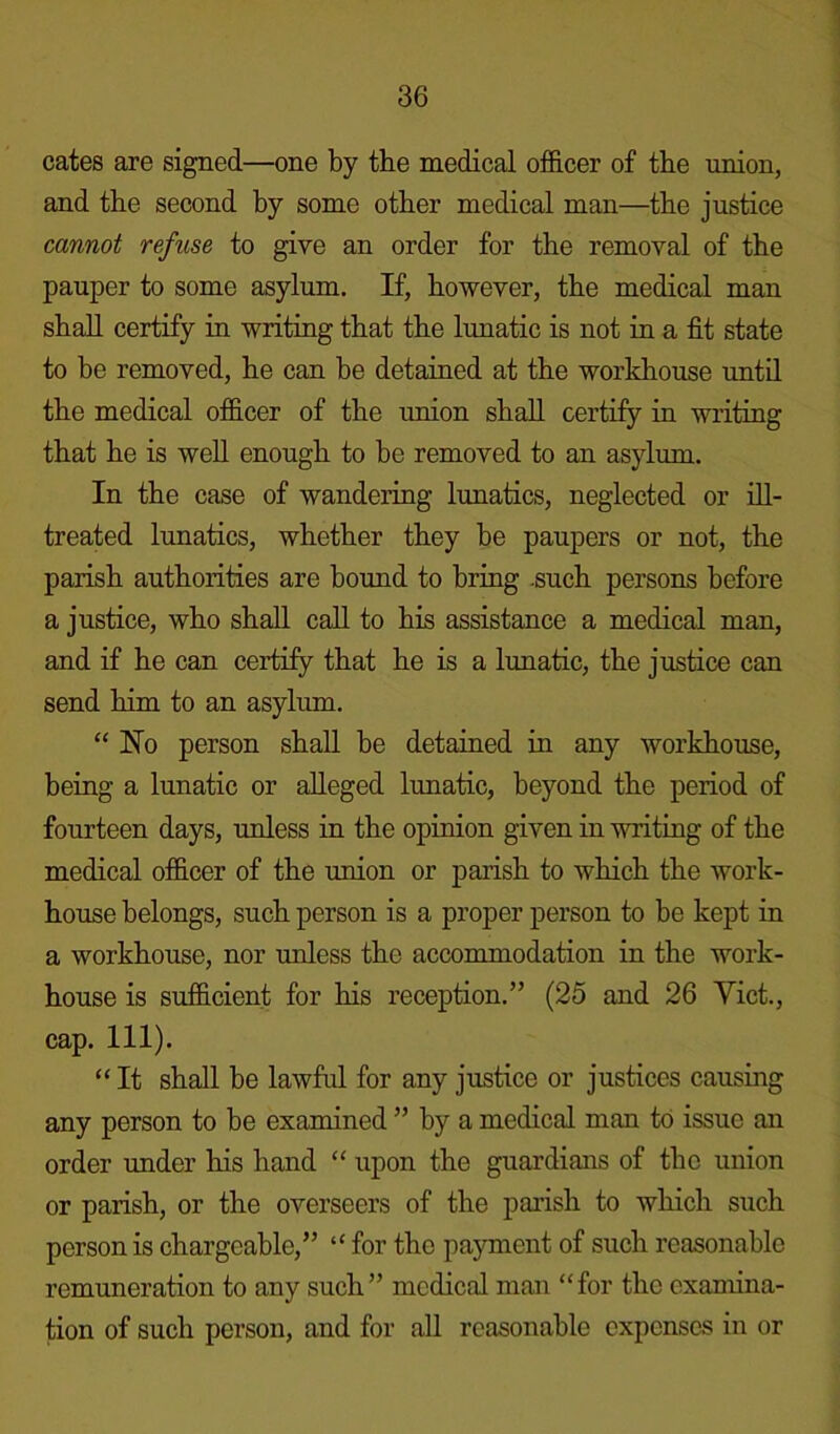 cates are signed—one by the medical officer of the union, and the second by some other medical man—the justice cannot refuse to give an order for the removal of the pauper to some asylum. If, however, the medical man shall certify in writing that the lunatic is not in a fit state to be removed, he can be detained at the workhouse until the medical officer of the union shall certify in writing that he is well enough to be removed to an asylum. In the case of wandering lunatics, neglected or ill- treated lunatics, whether they be paupers or not, the parish authorities are bound to bring .such persons before a justice, who shall call to his assistance a medical man, and if he can certify that he is a lunatic, the justice can send him to an asylum. “ Ho person shall be detained in any workhouse, being a lunatic or alleged lunatic, beyond the period of fourteen days, unless in the opinion given in writing of the medical officer of the union or parish to which the work- house belongs, such person is a proper person to be kept in a workhouse, nor unless the accommodation in the work- house is sufficient for his reception.” (25 and 26 Viet., cap. 111). “ It shall be lawful for any justice or justices causing any person to be examined ” by a medical man to issue an order under his hand “ upon the guardians of the union or parish, or the overseers of the parish to which such person is chargeable,” “ for the payment of such reasonable remuneration to any such” medical man “for the examina- tion of such person, and for all reasonable expenses in or