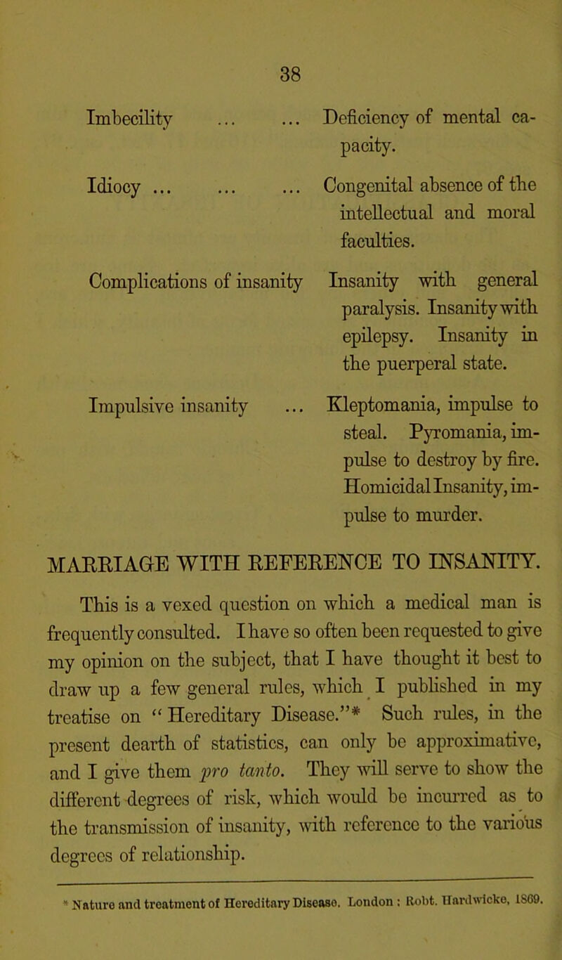 Imbecility ... ... Deficiency of mental ca- pacity. Idiocy ... ... ... Congenital absence of tbe intellectual and moral faculties. Complications of insanity Insanity with general paralysis. Insanity with epilepsy. Insanity in the puerperal state. Impulsive insanity ... Kleptomania, impulse to steal. Pyromania, im- pulse to destroy by fire. Homicidal Insanity, im- pulse to murder. MARRIAGE WITH REFERENCE TO INSANITY. This is a vexed question on which a medical man is frequently consulted. I have so often been requested to give my opinion on the subject, that I have thought it best to draw up a few general rules, which I published in my treatise on “Hereditary Disease.”* Such rules, in the present dearth of statistics, can only bo approximative, and I give them pro tanto. They will serve to show the different degrees of risk, which would be incurred as to the transmission of insanity, with reference to the various degrees of relationship. * N ature and treatment of Hereditary Disease. London ; Robt. Hardivicke, 1SG9.