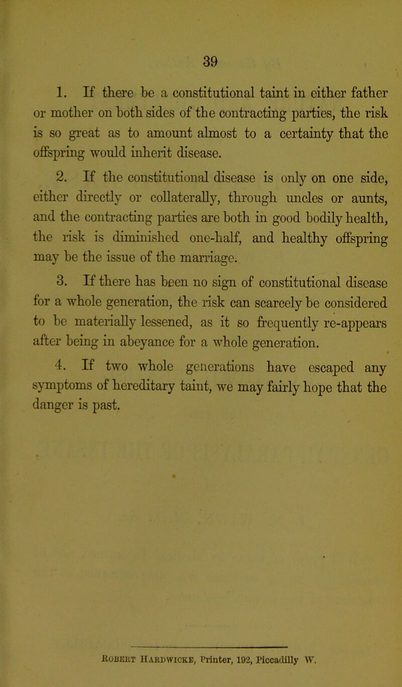 1. If there be a constitutional taint in either father or mother on both sides of the contracting parties, the risk is so great as to amount almost to a certainty that the offspring would inherit disease. 2. If the constitutional disease is only on one side, either directly or collaterally, through uncles or aunts, and the contracting parties are both in good bodily health, the risk is diminished one-half, and healthy offspring may he the issue of the marriage. 3. If there has been no sign of constitutional disease for a whole generation, the risk can scarcely be considered to be materially lessened, as it so frequently re-appears after being in abeyance for a whole generation. 4. If two whole generations have escaped any symptoms of hereditary taint, we may fairly hope that the danger is past. Robert Hardwicke, Printer, 192, Piccadilly W.