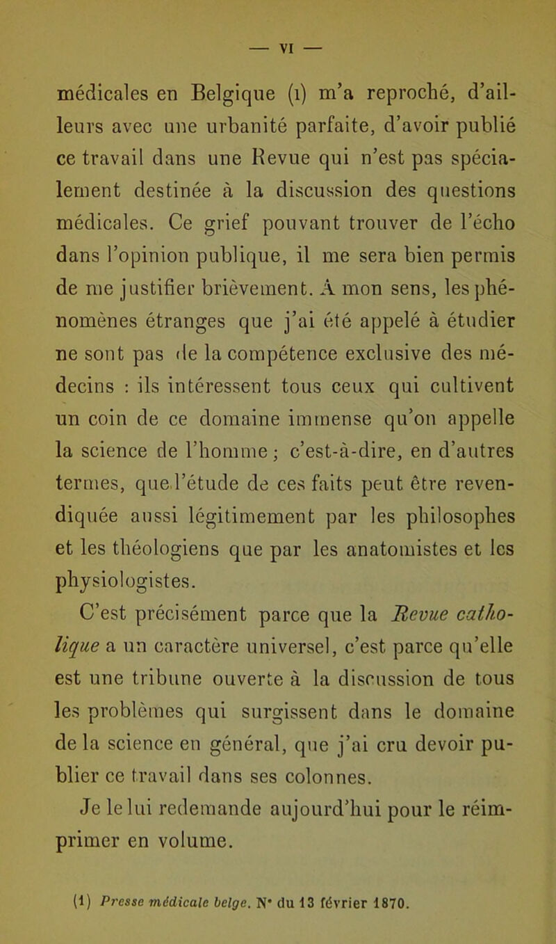 médicales en Belgique (1) m’a reproché, d’ail- leurs avec une urbanité parfaite, d’avoir publié ce travail dans une Revue qui n’est pas spécia- lement destinée à la discussion des questions médicales. Ce grief pouvant trouver de l’écho dans l’opinion publique, il me sera bien permis de me justifier brièvement. À mon sens, les phé- nomènes étranges que j’ai été appelé à étudier ne sont pas de la compétence exclusive des mé- decins : ils intéressent tous ceux qui cultivent un coin de ce domaine immense qu’on appelle la science de l’homme; c’est-à-dire, en d’autres termes, que l’étude de ces faits peut être reven- diquée aussi légitimement par les philosophes et les théologiens que par les anatomistes et les physiologistes. C’est précisément parce que la Revue catho- lique a un caractère universel, c’est parce qu’elle est une tribune ouverte à la discussion de tous les problèmes qui surgissent dans le domaine de la science en général, que j’ai cru devoir pu- blier ce travail dans ses colonnes. Je le lui redemande aujourd’hui pour le réim- primer en volume. (1) Presse médicale belge. N* du 13 février 1870.