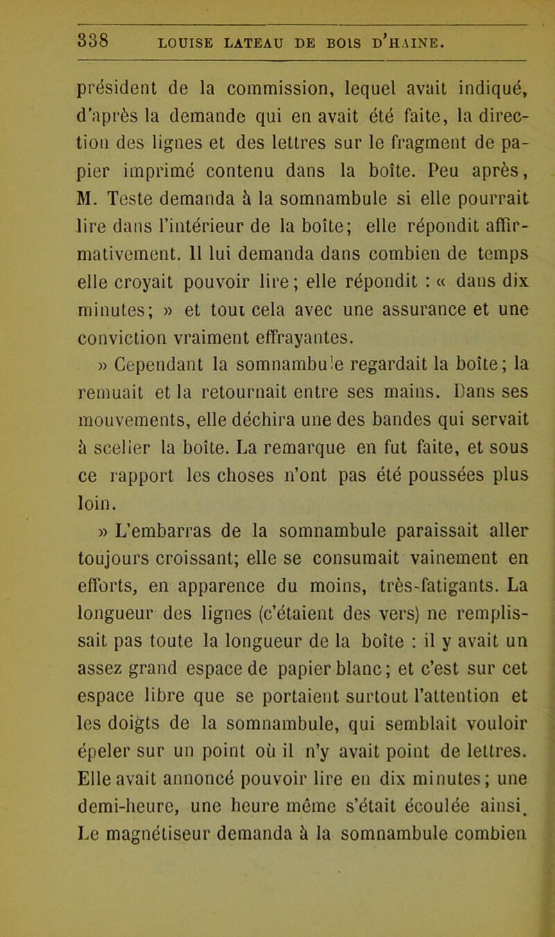 président de la commission, lequel avait indiqué, d’après la demande qui en avait été faite, la direc- tion des lignes et des lettres sur le fragment de pa- pier imprimé contenu dans la boîte. Peu après, M. Teste demanda à la somnambule si elle pourrait lire dans l’intérieur de la boîte; elle répondit affir- mativement. 11 lui demanda dans combien de temps elle croyait pouvoir lire; elle répondit : « dans dix minutes; » et tout cela avec une assurance et une conviction vraiment effrayantes. » Cependant la somnambule regardait la boîte; la remuait et la retournait entre ses mains. Dans ses mouvements, elle déchira une des bandes qui servait à scelier la boîte. La remarque en fut faite, et sous ce rapport les choses n’ont pas été poussées plus loin. » L’embarras de la somnambule paraissait aller toujours croissant; elle se consumait vainement en efforts, en apparence du moins, très-fatigants. La longueur des lignes (c’étaient des vers) ne remplis- sait pas toute la longueur de la boîte : il y avait un assez grand espace de papier blanc ; et c’est sur cet espace libre que se portaient surtout l’attention et les doigts de la somnambule, qui semblait vouloir épeler sur un point où il n’y avait point de lettres. Elle avait annoncé pouvoir lire en dix minutes; une demi-heure, une heure même s’était écoulée ainsi. Le magnétiseur demanda à la somnambule combien