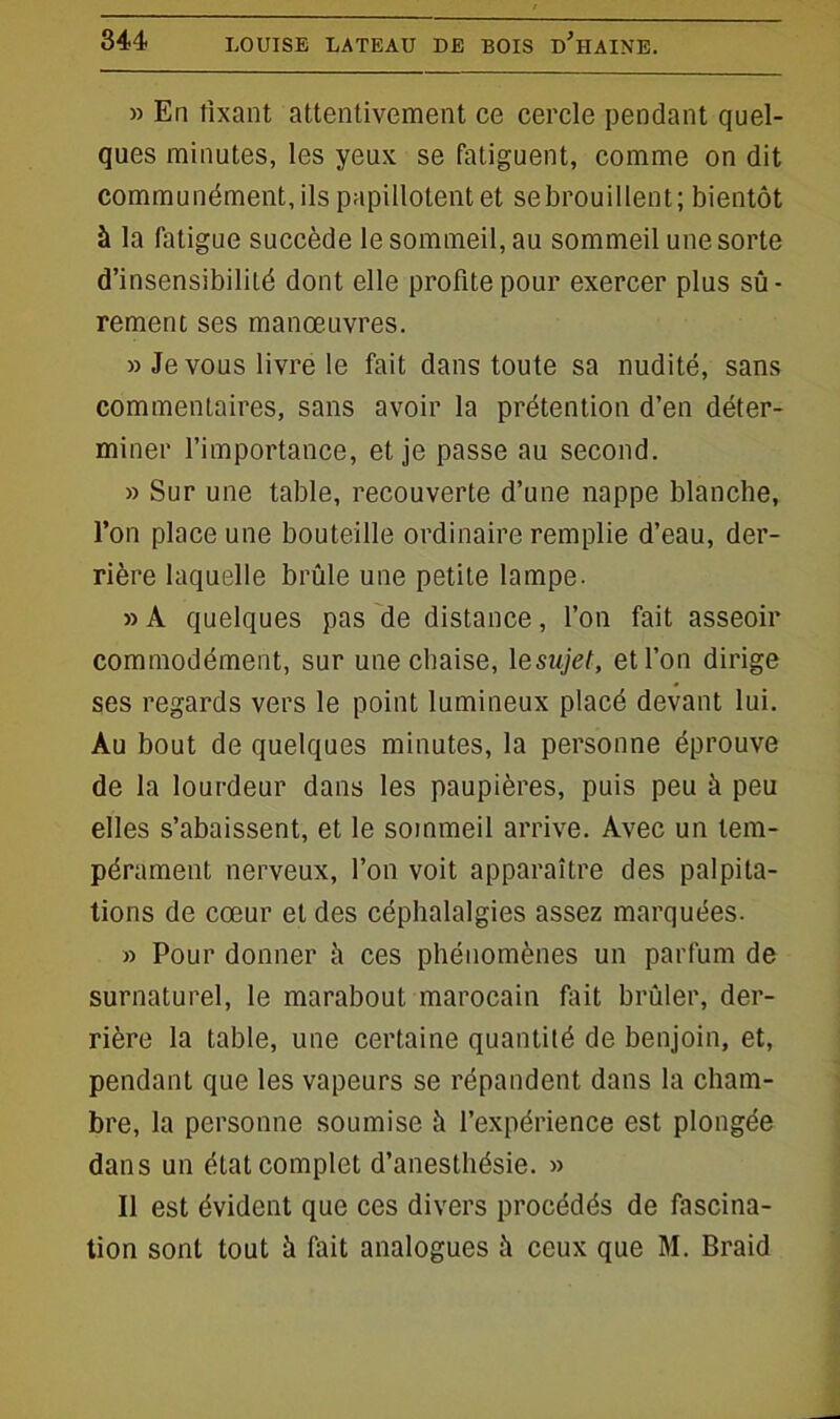 » En fixant attentivement ce cercle pendant quel- ques minutes, les yeux se fatiguent, comme on dit communément, ils papillotent et sebrouillent; bientôt à la fatigue succède le sommeil, au sommeil une sorte d’insensibilité dont elle profite pour exercer plus sû- rement ses manœuvres. » Je vous livre le fait dans toute sa nudité, sans commentaires, sans avoir la prétention d’en déter- miner l’importance, et je passe au second. » Sur une table, recouverte d’une nappe blanche, l’on place une bouteille ordinaire remplie d’eau, der- rière laquelle brûle une petite lampe. » A quelques pas de distance, l’on fait asseoir commodément, sur une chaise, 1 esujet, et l’on dirige ses regards vers le point lumineux placé devant lui. Au bout de quelques minutes, la personne éprouve de la lourdeur dans les paupières, puis peu à peu elles s’abaissent, et le sommeil arrive. Avec un tem- pérament nerveux, l’on voit apparaître des palpita- tions de cœur et des céphalalgies assez marquées. » Pour donner à ces phénomènes un parfum de surnaturel, le marabout marocain fait brûler, der- rière la table, une certaine quantité de benjoin, et, pendant que les vapeurs se répandent dans la cham- bre, la personne soumise it l’expérience est plongée dans un état complet d’anesthésie. » Il est évident que ces divers procédés de fascina- tion sont tout à fait analogues à ceux que M. Braid