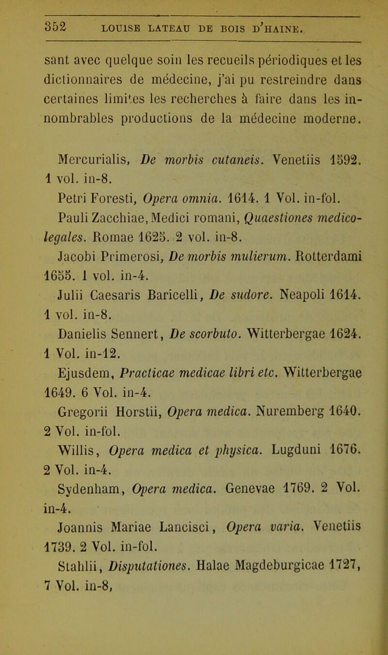 sant avec quelque soin les recueils périodiques et les dictionnaires de médecine, j’ai pu restreindre dans certaines limites les recherches à faire dans les in- nombrables productions de la médecine moderne. Mercurialis, De morbis cutaneis. Venetiis 1392. 4 vol. in-8. Pétri Foresti, Opéra omnia. 1614. 1 Vol. in-fol. Pauli Zacchiae.Medici romani, Quaestiones meclico- legales. Romae 1623. 2 vol. in-8. Jacobi Primerosi, De morbis mulierum. Rotterdami 1653. 1 vol. in-4. Julii Caesaris Raricelli, De sudore. Neapoli 1614. 1 vol. in-8. Danielis Sennert, De scorbuto. Witterbergae 1624. 1 Vol. in-12. Ejusdem, Practicae medicae libri etc. Witterbergae 1649. 6 Vol. in-4. Gregorii Horstii, Opéra medica. Nuremberg 1640. 2 Vol. in-fol. Willis, Opéra medica et physica. Lugduni 1676. 2 Vol. in-4. Sydenham, Opéra medica. Genevae 1769. 2 Vol. in-4. Joannis Mariae Lancisci, Opéra varia. Venetiis 1739. 2 Vol. in-fol. Stahlii, Disputationes. Halae Magdeburgicae 1727, 7 Vol. in-8,