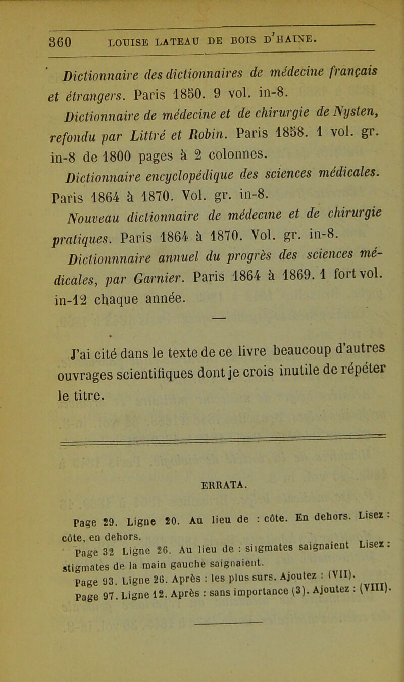 Dictionnaire des dictionnaires de médecine français et étrangers. Paris 1850. 9 vol. in-8. Dictionnaire de médecine et de chirurgie de Nysten, refondu par Littré et Robin. Paris 1858. 1 vol. gr. in-8 de 1800 pages à 2 colonnes. Dictionnaire encyclopédique des sciences médicales. Paris 1864 à 1870. Vol. gr. in-8. Nouveau dictionnaire de médecine et de chirurgie pratiques. Paris 1864 à 1870. Vol. gr. in-8. Dictionnnaire annuel du progrès des sciences mé- dicales, par Garnier. Paris 1864 à 1869. 1 fort vol. in-12 chaque année. J’ai cité dans le texte de ce livre beaucoup d autres ouvrages scientifiques dont je crois inutile de répéter le litre. ERRATA. Page 29. Ligne 20. Au lieu de : côte. En dehors. Lisez - côte, en dehors. . . Page 32 Ligne 26. Au lieu de : siigmates saignaient Lisez. stigmates de la main gauche saignaient. Page 93. Ligne 26. Après : les plus surs. Ajoutez : (VII). Page 97. Ligne 12. Après : sans importance (3). Ajoutez : (VII )