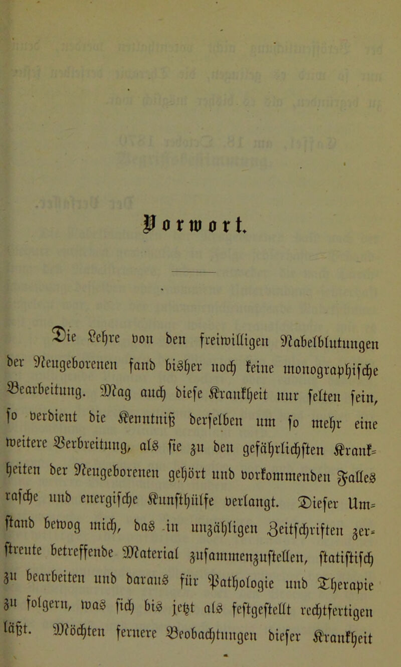 P o r tu o x t. $ie 8eljre üon ben freimütigen Nöbetbtutungen ber Neugeborenen fanb bisher uod) feine tnonograpljifdje Bearbeitung. 2Nag and) biefe Jfcrantyett nur fetten fein, fo oerbient bie ^enntniß berfetben um fo me§r eine weitere Verbreitung, alg fie gu beit gefäfjrtielften $ranf= feiten ber Neugeborenen gehört itub üorfommenben $atteg vafc^e unb energifdje $unftt)ütfe Verlangt. SDiefer Um* ftanb bemog midj, bag -in ungäpgen 3eitfrf;rifteu ger- ftreute betreffeube SNateriat gufammenguftelten, ftatiftifcß SU bearbeiten unb baraug für ißatljotogie unb fcljerapie 3» folgern, mag firf; big jetü alg feftgefteltt rechtfertigen läßt. Nfödjten fernere Veobadjtuugeu biefer Äranfljeit