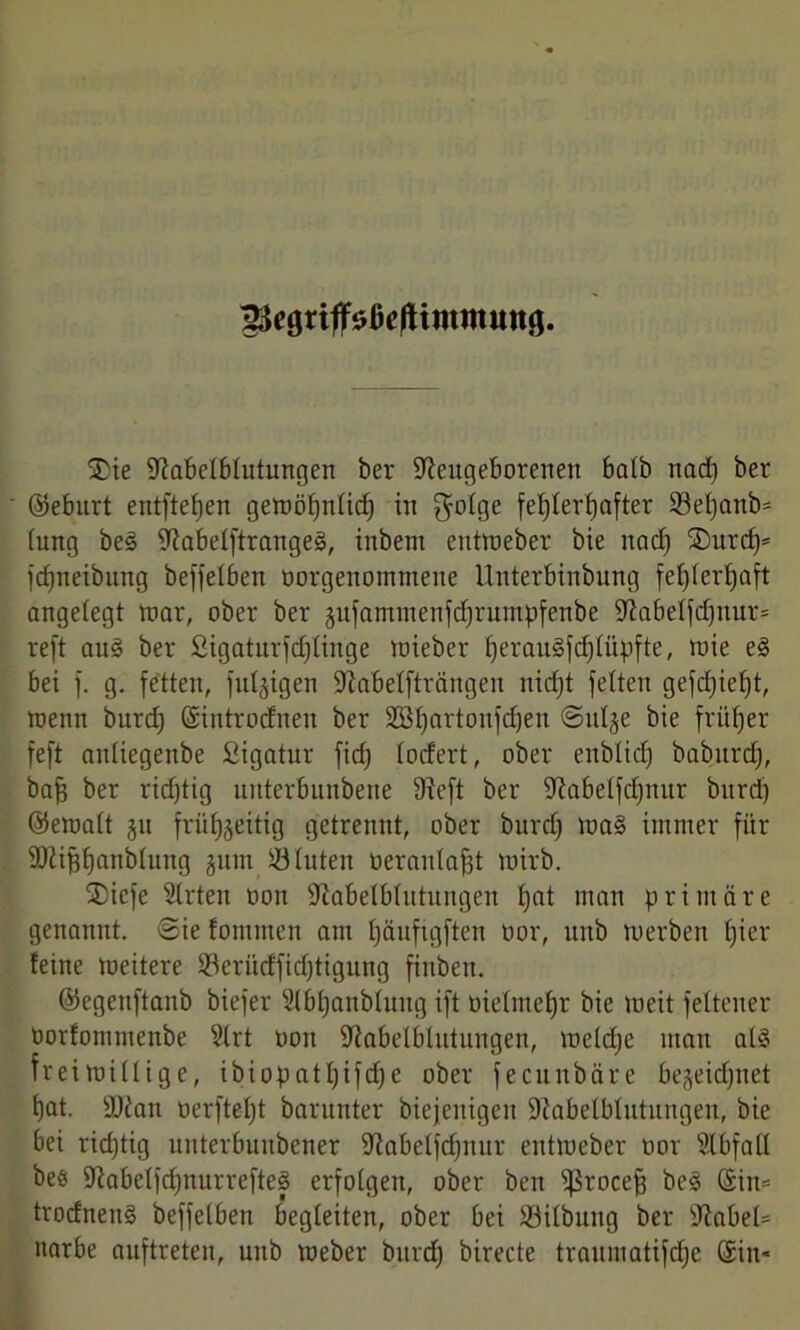 ^egriffsßejtimmimg. jDte Nabelblutungen ber Neugeborenen halb nadj ber ©eburt entftefjen gewölfnlid) in golge fehlerhafter ©ef)anb= (ung beS NabelftrangeS, inbern entweber bie nach ®urcf)* fdjneibung beffelben oorgenommeite Unterbinbung feljlerfjaft angefegt mar, ober ber äufammenfdjruntpfenbe Nabelfcfjnur* reft au£ ber Sigaturfdflinge wieber f)erau§fd)lüpfte, wie eS bei f. g. fetten, fuljigen Nabelfträngen nicht feiten gefd)ief)t, wenn burdf ©introdnen ber 2öl)artonfd)en Stille bie früher feft anliegenbe fiigatur fid) lodert, ober enblidj baburdj, baff ber richtig uitterbunbene Neft ber Nabelfdjnitr bitrd) ©emalt gu frühzeitig getrennt, ober burd) was immer für Nlifstfanblung jum ©litten oeranlafjt wirb. ®iefe Wirten oon Nabelblutungen fjat man primäre genannt, ®ie fontmcn am fjäufigften üor, uttb werben hier feine weitere ©erüdfidjtigung fiubett. ©egenftanb biefer 9fbf)anblung ift oielmefjr bie weit felteuer öorfommenbe ülrt oon Nabelblutungen, weldje man als freiwillige, ibiopatljifdje ober fecunbäre begeidjnet t)at. Nfait oerfteljt barunter biejenigen Nabelblutungen, bie bei richtig ltuterbuttbener Nabelfcfjnur entweber oor Slbfall beö NabelfdjnurrefteS erfolgen, ober ben s$rocef3 beS ©in= trodnenS beffelben begleiten, ober bei ©ilbuttg ber Nabel= narbe auftreten, unb Weber burd) birecte traumatifdje ©in-