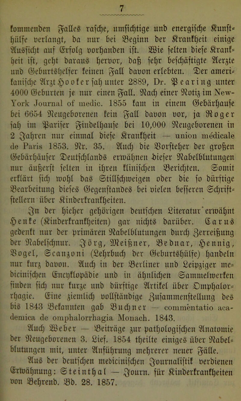 fommenben $alle§ rafcfje, umfidjtige unb energifc^e $unft* Jjiiffe »erlangt, ba nur bei Beginn ber Äranffjeit einige 5Iusfid)t auf ©rfolg oorljanben ift. 2öie feiten biefe ®ranf* beit ift, gef)t barauS Ijeroor, bafj feljr befdjäftigte Siebte unb ©eburtSpelfer feinen j^all baoon erlebten, ©er ameri* fanifdje Slrjt §o of er fab) unter 2889, Dr. Hearing unter 4000 ©eburten je nur einen $all. Nad) einer Notij im New- York Journal of medic. 1855 fallt in einem ©ebärfjaufe bei 6654 Neugeborenen fein $all baoon oor, ja Noger faf) im fßarifer ginbelfyaufe bei 10,000 Neugeborenen in 2 ^aljren nur einmal biefe Äranffjeit — union medicale de Paris 1853. Nr. 35. Sind) bie Borftefjer ber großen ©ebärfjäufer ©eutfcf)Ianb§ ertuäljuen -biefer Nabelblutungen nur äufjerft feiten in itjren fliitifdjen Berichten. Somit erflärt fid) tooljl ba§ ©tillfdjioeigen ober bie fo bürftige Bearbeitung biefeä ©egenftaubeä bei oielen befferen Sdjrift* ftellern über föinberfranfljeiten. $n ber Ijieljer gehörigen beittfdjen Siteratur' ermähnt Denfe (^inberfranfljeiten) gar itidjtS baritber. Saru§ gebenft nur ber primären Nabelblutungen bitrd) 3erre^feun3 ber Nabelfdjnur. ^örg, ÜNeijjner, Bebnar, §ennig, Bogel, Scanjoni (£el)rbud) ber @eburt§f)ülfe) fjanbeltt nur furj baoon. 2Iud) in ber Berliner unb üeip^iger me* bicinifdjeu ©ncpflopöbie unb in äfjttlidjen ©antmelioerfen finbert fid) nur fitrje unb bürftige Slrtifet über Ompljalor* rtjagie. ©ine jiemlid) ootlftänbige 3u1aTumen[te^lin9 bes bi§ 1843 Befannten gab Bitdjner — commentatio aca- demiea de omphalorrhagia Monach. 1843. 2Iud) 28 eher — Beiträge jur patljologifcfjen SInatomie ber Neugeborenen 3. Sief. 1854 tfjeilte einige^ über Nabel* blutuitgen mit, unter 2Infüf)rung mehrerer neuer $äfle. 9Iu3 ber beutfdjen mebicinifdjen ^ournaliftif oerbieneit ©rtoäfynung: Steintfjal — $ourn. für ®inberfranfl)eiten oon Beljrenb. Bb. 28. 1857.