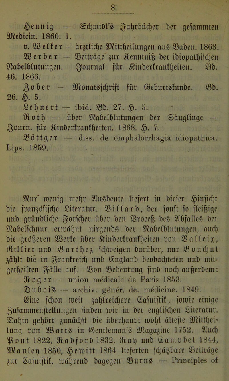 Mennig — Scßnübt’ä ^a^rbücfjer ber gefammten SDtebicin. 1860. 1. n. SB elfer — ärjtlicfje 9ttittf)eilungen au3 33aben. 1863. SB er ber — Beiträge jur Äenntniß ber ibiopattjifdjen 9tabelblutungen. Journal für Shnberfranfßeiten. 33b. 46. 1866. $ober -- ÜÖtonatSfdjrift für ©eburtäfunbc. 33b. 26. £>. 5. Bennert — ibid. 33b. 27. £. 5. 9totl) — über ültabelblutungen ber Säuglinge — $ourn. für $inberfranfßeiten. 1868. tp. 7. 33öttger — diss. de omphalorrhagia idiopathica. Lips. 1859. 9ftur’ tuenig mefjr Slugbeute liefert in biefer |)inficl)t bie fran^öftfcße Siteratur. 33 i f l a r b, ber fonft fo fleißige unb grünblid)e gbrfdjer über ben $roceß be§ 9(bfalle§ bei üftabelfdjnur ermäßnt nirgeitbö ber SJtabelblutungen, and) bie größeren SBerfe über ft'iuberfranfßeiten non 33alleij, killtet unb 33artf)ej fdßueigen barüber, nur 33 o u d) u t jäßlt bie in ^ranfreid) unb (Snglanb beobad)teten unb mit* geteilten auf- SSon 33ebeutung finb und) außerbem: 3ioger — union medicale de Paris 1853. SDllboi? — archiv. geiler. de. mediciue. 1849. (Sine fdjon meit jaßlreidjere Safuiftif, foiuie einige ßufammenftettungen finben mir in ber englifdjen Siteratur. SDaßin gehört junädjft bie überhaupt moljl ältefte SUtittffei* lung non SBattS in ©entleman'8 9)?agajine 1752. Sind) 3$out 1822, 9tabforb 1832, 9t ai) unb Santpbel 1844, SDtanlet) 1850, |jemitt 1864 lieferten fdjäßbare Beiträge jur (Safuiftif, mäßrenb bagegen 33nrn§ — Principles of